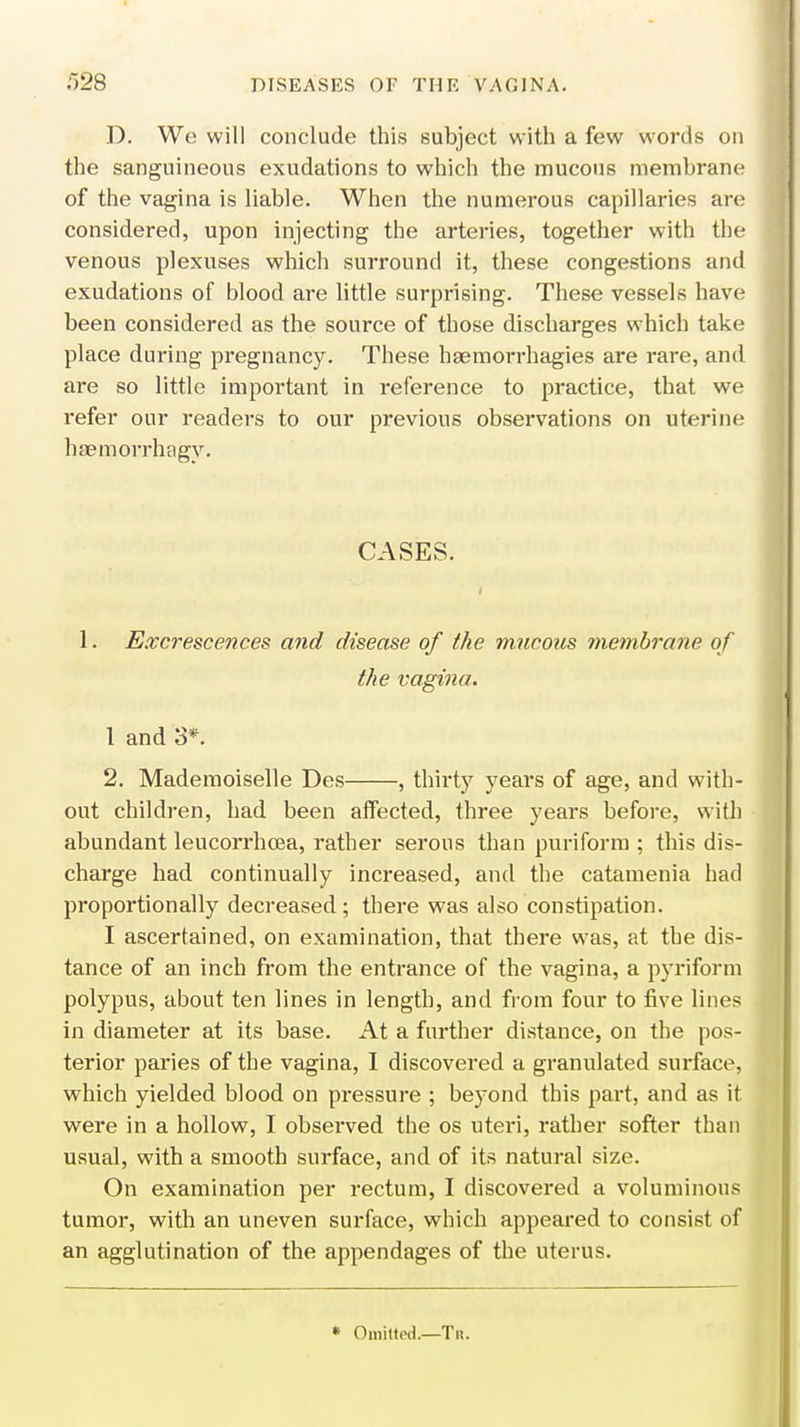D. We will conclude this subject with a few words on the sanguineous exudations to which the mucous membrane of the vagina is liable. When the numerous capillaries are considered, upon injecting the arteries, together with the venous plexuses which surround it, these congestions and exudations of blood are little surprising. These vessels have been considered as the source of those discharges which take place during pregnancy. These haemorrhagies are rare, and are so little important in reference to practice, that we refer our readers to our previous observations on uterine haemorrhagy. CASES. 1. Excrescences and disease of the mucous membrane of the vagina. 1 and 3*. 2. Mademoiselle Des , thirty years of age, and with- out children, had been affected, three years before, with abundant leucorrhoea, rather serous than puriform ; this dis- charge had continually increased, and the catamenia had proportionally decreased ; there was also constipation. I ascertained, on examination, that there was, at the dis- tance of an inch from the entrance of the vagina, a pyriform polypus, about ten lines in length, and from four to five lines in diameter at its base. At a further distance, on the pos- terior paries of the vagina, I discovered a granulated surface, which yielded blood on pressure ; beyond this part, and as it were in a hollow, I observed the os uteri, rather softer than usual, with a smooth surface, and of its natural size. On examination per rectum, I discovered a voluminous tumor, with an uneven surface, which appeared to consist of an agglutination of the appendages of the uterus. « Omitted.—Tr.