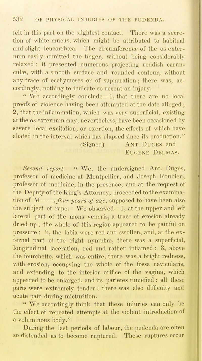 felt in this part on the slightest contact. There was a secre- tion of white mucus, which might be attributed to habitual and slight leucorrhcea. The circumference of the os exter- num easily admitted the finger, without being considerably relaxed : it presented numerous projecting reddish carun- cula?, with a smooth surface and rounded contour, without any trace of ecchymoses or of suppuration ; there was, ac- cordingly, nothing to indicate so recent an injury.  We accordingly conclude—1, that there are no local proofs of violence having been attempted at the date alleged; 2, that the inflammation, which was very superficial, existing at the os externum may, nevertheless, have been occasioned by severe local excitation, or exertion, the effects of which have abated in the interval which has elapsed since its production. (Signed) Ant. Duges and Eugene Delmas. Second report.  We, the undersigned Ant. Duges, professor of medicine at Montpellier, and Joseph Roubieu, professor of medicine, in the presence, and at the request of the Deputy of the King's Attorney, proceeded to the examina- tion of M ,four years of age, supposed to have been also the subject of rape. We observed—1, at the upper and left lateral part of the mons veneris, a trace of erosion already dried up; the whole of this region appeared to be painful on pressure : 2, the labia were red and swollen, and, at the ex- ternal part of the right nymphce, there was a superficial, longitudinal laceration, red and rather inflamed: 3, above the fourchette, which was entire, there was a bright redness, with erosion, occupying the whole of the fossa navicularis, and extending to the interior orifice of the vagina, which appeared to be enlarged, and its parietes tumefied : all these parts were extremely tender ; there was also difficulty and acute pain during micturition.  We accordingly think that these injuries can only be the effect of repeated attempts at the violent introduction of a voluminous body. During the last periods of labour, the pudenda are often so distended as to become ruptured. These ruptures occur