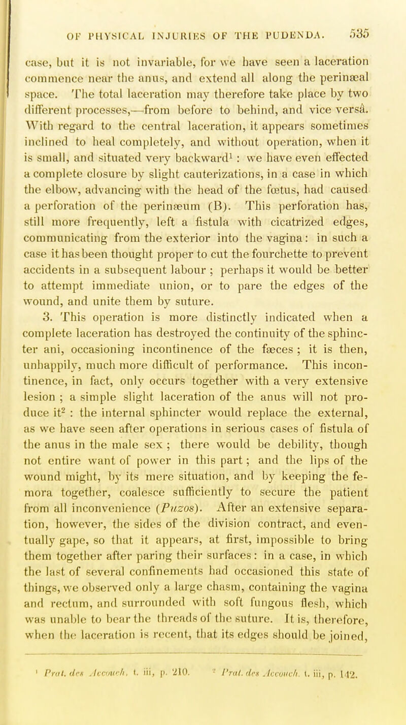 case, but it is not invariable, for we have seen a laceration commence near the anus, and extend all along the perineal space. The total laceration may therefore take place by two different processes,—from before to behind, and vice versa. With regard to the central laceration, it appears sometimes inclined to heal completely, and without operation, when it is small, and situated very backward1 : we have even effected a complete closure by slight cauterizations, in a case in which the elbow, advancing with the head of the foetus, had caused a perforation of the perinaeum (B). This perforation has, still more frequently, left a fistula with cicatrized edges, communicating from the exterior into the vagina: in such a case it has been thought proper to cut the fourchette to prevent accidents in a subsequent labour ; perhaps it would be better to attempt immediate union, or to pare the edges of the wound, and unite them by suture. 3. This operation is more distinctly indicated when a complete laceration has destroyed the continuity of the sphinc- ter ani, occasioning incontinence of the faeces ; it is then, unhappily, much more difficult of performance. This incon- tinence, in fact, only occurs together with a very extensive lesion ; a simple slight laceration of the anus will not pro- duce it2 : the internal sphincter would replace the external, as we have seen after operations in serious cases of fistula of the anus in the male sex ; there would be debility, though not entire want of power in this part; and the lips of the wound might, by its mere situation, and by keeping the fe- mora together, coalesce sufficiently to secure the patient from all inconvenience (Puzos). After an extensive separa- tion, however, the sides of the division contract, and even- tually gape, so that it appears, at first, impossible to bring them together after paring their surfaces: in a case, in which the last of several confinements had occasioned this state of things, we observed only a large chasm, containing the vagina and rectum, and surrounded with soft fungous flesh, which was unable to bear the threads of the suture. It is, therefore, when the laceration is recent, that its edges should be joined, 1 Prai.dcs Accouoh, I. iii, p. '210. Prat, den Accduch, t. iii, p. 142.