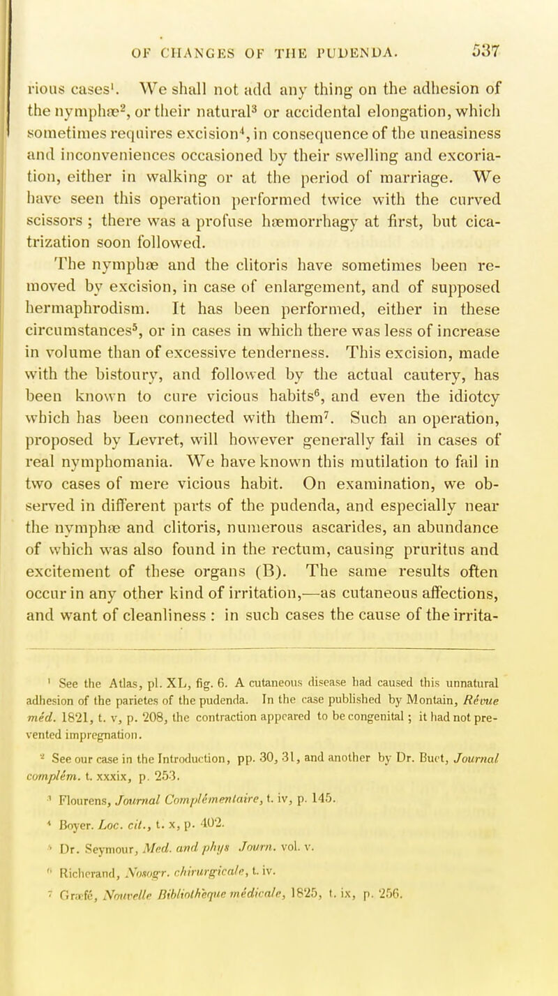 rious cases1. We shall not add any thing on the adhesion of the nymphae2, or their natural3 or accidental elongation, which sometimes requires excision4, in consequence of the uneasiness and inconveniences occasioned by their swelling and excoria- tion, either in walking or at the period of marriage. We have seen this operation performed twice with the curved scissors ; there was a profuse hsemorrhagy at first, hut cica- trization soon followed. The nymphae and the clitoris have sometimes been re- moved by excision, in case of enlargement, and of supposed hermaphrodism. It has been performed, either in these circumstances5, or in cases in which there was less of increase in volume than of excessive tenderness. This excision, made with the bistoury, and followed by the actual cautery, has been known to cure vicious habits6, and even the idiotcy which has been connected with them7. Such an operation, proposed by Levret, will however generally fail in cases of real nymphomania. We have known this mutilation to fail in two cases of mere vicious habit. On examination, we ob- served in different pai-ts of the pudenda, and especially near the nymphae and clitoris, numerous ascarides, an abundance of which was also found in the rectum, causing pruritus and excitement of these organs (B). The same results often occur in any other kind of irritation,—as cutaneous affections, and want of cleanliness : in such cases the cause of theirrita- 1 See the Atlas, pi. XL, fig. 6. A cutaneous disease had caused this unnatural adhesion of the parietes of the pudenda. In the case published by Montain, Revue med. 1821, t. v, p. '208, the contraction appeared to be congenital; it had not pre- vented impregnation. * See our case in the Introduction, pp. 30, 31, and another by Dr. Buct, Journal complem. t. xxxix, p. 253. 1 Flourens, Journal Complementaire, t. iv, p. 145. * Boyer. Loc. cit., t: x, p. 402. ■ Dr. Seymour, Med. andphys Jowrn. vol. v. ' Richerand, Nosogr. chirwgicale, tiv. 7 Orafe, Nouvelle Bibliothequemidicale, 1825, t. ix, p. 256.