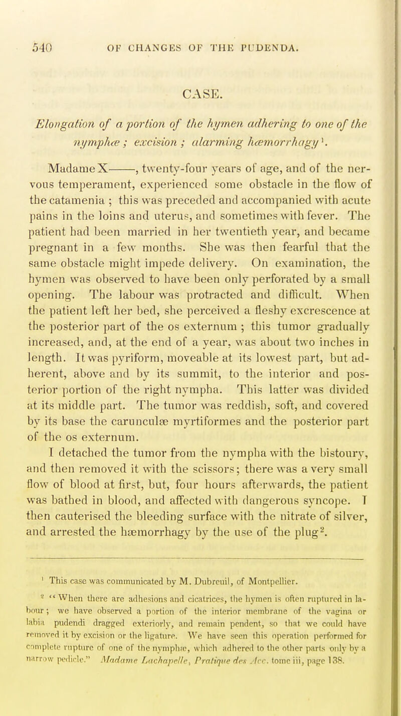 CASE. Elongation of a portion of the hymen adhering to one of the nynvph.ce; excision ; alarming hcemorrhagyK Madame X , twenty-four years of age, and of the ner- vous temperament, experienced some obstacle in the flow of the catamenia ; this was preceded and accompanied with acute pains in the loins and uterus, and sometimes with fever. The patient had been married in her twentieth year, and became pregnant in a few months. She was then fearful that the same obstacle might impede delivery. On examination, the hymen was observed to have been only perforated by a small opening. The labour was protracted and difficult. When the patient left her bed, she perceived a fleshy excrescence at the posterior part of the os externum ; this tumor gradually increased, and, at the end of a year, was about two inches in length. It was pyriform, moveable at its lowest part, but ad- herent, above and by its summit, to the interior and pos- terior portion of the right nympha. This latter was divided at its middle part. The tumor was reddish, soft, and covered by its base the carunculte myrtiformes and the posterior part of the os externum. I detached the tumor from the nympha with the bistoury, and then removed it with the scissors; there was a very small flow of blood at first, but, four hours afterwards, the patient was bathed in blood, and affected with dangerous syncope. T then cauterised the bleeding surface with the nitrate of silver, and arrested the haemorrhagy by the use of the plug2. 1 This case was communicated by M. Dubreuil, of Montpellicr. s «« When theve are adhesions and cicatrices, the hymen is often ruptured in la- bour ; we have observed a portion of the interior membrane of the vagina or labia pudendi dragged exteriorly, and remain pendent, so that we could have removed it by excision or the ligature. We have seen this operation performed for complete rupture of one of the nympluo, which adhered to the other parts wily by a narrow pedicle. Madame Lachapcllc, Pratique des - Ire. tome ill, page 138.