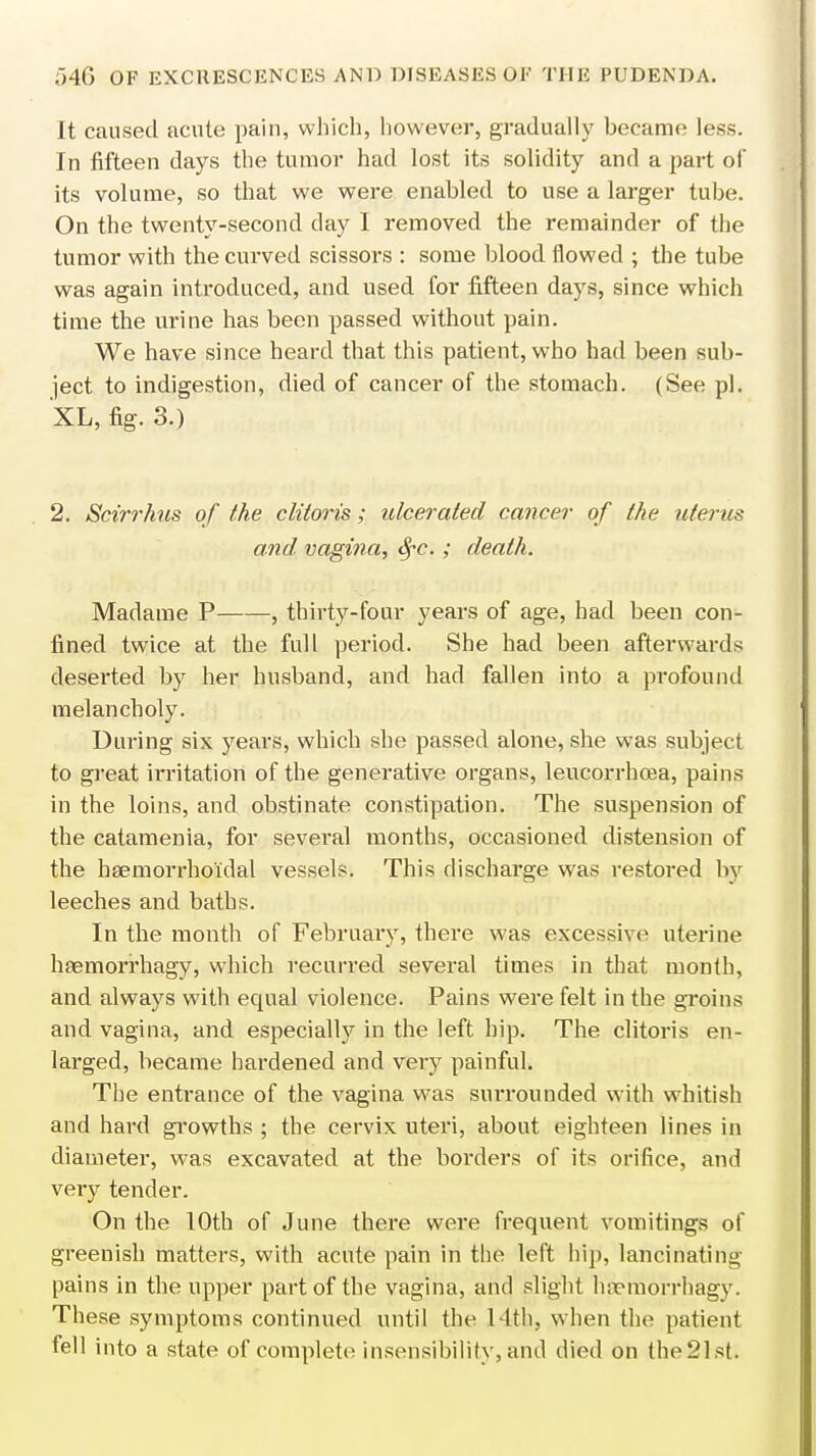 It caused acute pain, which, however, gradually became less. In fifteen days the tumor had lost its solidity and a part of its volume, so that we were enabled to use a larger tube. On the twenty-second day I removed the remainder of the tumor with the curved scissors : some blood flowed ; the tube was again introduced, and used for fifteen days, since which time the urine has been passed without pain. We have since heard that this patient, who had been sub- ject to indigestion, died of cancer of the stomach. (See pi. XL, fig. 3.) 2. Scirrhus of the clitoris; ulcerated cancer of the uterus and vagina, fyc. ; death. Madame P , thirty-four years of age, had been con- fined twice at the full period. She had been afterwards deserted by her husband, and had fallen into a profound melancholy. During six years, which she passed alone, she was subject to great irritation of the generative organs, leucorrhcea, pains in the loins, and obstinate constipation. The suspension of the catamenia, for several months, occasioned distension of the hemorrhoidal vessels. This discharge was restored by leeches and baths. In the month of February, there was excessive uterine hfemorrhagy, which recurred several times in that month, and always with equal violence. Pains were felt in the groins and vagina, and especially in the left hip. The clitoris en- larged, became hardened and very painful. The entrance of the vagina was surrounded with whitish and hard growths ; the cervix uteri, about eighteen lines in diameter, was excavated at the borders of its orifice, and veiy tender. On the 10th of June there were frequent vomitings of greenish matters, with acute pain in the left hip, lancinating- pains in the upper part of the vagina, and slight hfemorrhagy. These symptoms continued until the 14th, when the patient fell into a state of complete insensibility, and died on the21st.
