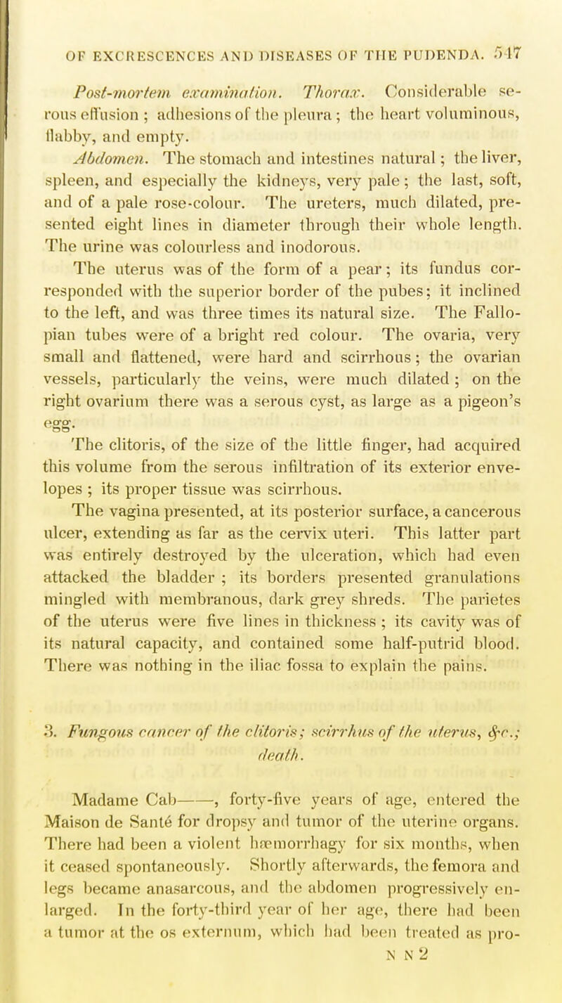 Post-mortem examination. Thorax. Considerable se- rous effusion ; adhesions of the pleura; the heart voluminous, llahby, and empty. Abdomen. The stomach and intestines natural; the liver, spleen, and especially the kidneys, very pale; the last, soft, and of a pale rose-colour. The ureters, much dilated, pre- sented eight lines in diameter through their whole length. The urine was colourless and inodorous. The uterus was of the form of a pear; its fundus cor- responded with the superior border of the pubes; it inclined to the left, and was three times its natural size. The Fallo- pian tubes were of a bright red colour. The ovaria, very small and flattened, were hard and scirrhous; the ovarian vessels, particularly the veins, were much dilated ; on the right ovarium there was a serous cyst, as large as a pigeon's pcrcr The clitoris, of the size of the little finger, had accpured this volume from the serous infiltration of its exterior enve- lopes ; its proper tissue was scirrhous. The vagina presented, at its posterior surface, a cancerous ulcer, extending as far as the cervix uteri. This latter part was entirely destroyed by the ulceration, which had even attacked the bladder ; its borders presented granulations mingled with membranous, dark grey shreds. The parietes of the uterus were five lines in thickness ; its cavity was of its natural capacity, and contained some half-putrid blood. There was nothing in the iliac fossa to explain the pains. 3n Fungous cancer of the clitoris; scirrhus of the uterus, tyc; death. Madame Cab , forty-five years of age, entered the Maison de Sante for dropsy and tumor of the uterine organs. There had been a violent hnrmorrhagy for six months, when it ceased spontaneously. Shortly afterwards, the femora and legs became anasarcous, and the abdomen progressively en- larged. In the forty-third year of her age, there had been a tumor at the os externum, which had been treated as pro-