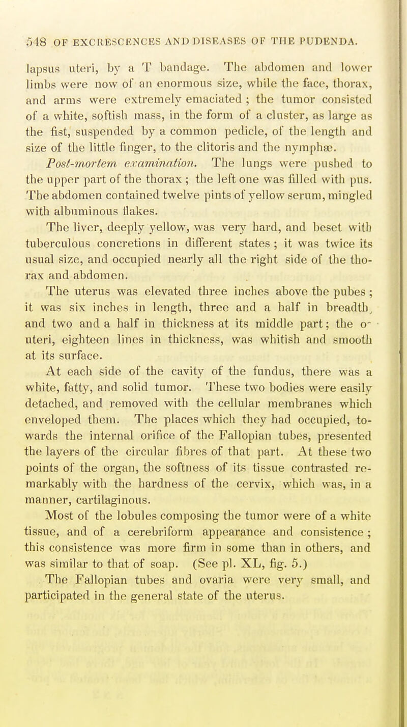 lapsus uteri, by a T bandage. The abdomen and lower limbs were now of an enormous size, while the face, thorax, and arms were extremely emaciated ; the tumor consisted of a white, softish mass, in the form of a cluster, as large as the fist, suspended by a common pedicle, of the length and size of the little finger, to the clitoris and the nymphae. Post-mortem examination. The lungs were pushed to the upper part of the thorax ; the left one was filled with pus. The abdomen contained twelve pints of yellow serum, mingled with albuminous flakes. The liver, deeply yellow, was very hard, and beset with tuberculous concretions in different states ; it was twice its usual size, and occupied nearly all the right side of the tho- rax and abdomen. The uterus was elevated three inches above the pubes ; it was six inches in length, three and a half in breadth, and two and a half in thickness at its middle part; the o~ uteri, eighteen lines in thickness, was whitish and smooth at its surface. At each side of the cavity of the fundus, there was a white, fatty, and solid tumor. These two bodies were easily detached, and removed with the cellular membranes which enveloped them. The places which they had occupied, to- wards the internal orifice of the Fallopian tubes, presented the layers of the circular fibres of that part. At these two points of the organ, the softness of its tissue contrasted re- markably with the hardness of the cervix, which was, in a manner, cartilaginous. Most of the lobules composing the tumor were of a white tissue, and of a cerebri form appearance and consistence ; this consistence was more firm in some than in others, and was similar to that of soap. (See pi. XL, fig. 5.) The Fallopian tubes and ovaria were very small, and participated in the general state of the uterus.