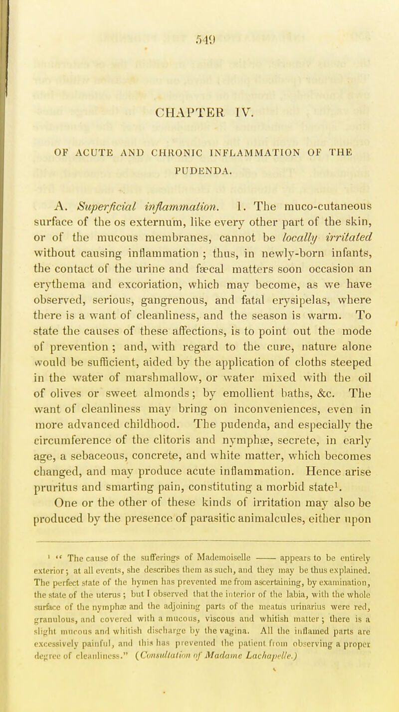 CHAPTER IV. OF ACUTE AND CHRONIC INFLAMMATION OF THE PUDENDA. A. Superficial inflammation. 1. The mucocutaneous surface of the os externum, like every other part of the skin, or of the mucous membranes, cannot be locally irritated without causing inflammation ; thus, in newly-born infants, the contact of the urine and focal matters soon occasion an erythema and excoriation, which may become, as we have observed, serious, gangrenous, and fatal erysipelas, where there is a want of cleanliness, and the season is warm. To state the causes of these affections, is to point out the mode of prevention ; and, with regard to the cure, nature alone would be sufficient, aided by the application of cloths steeped in the water of marshmallow, or water mixed with the oil of olives or sweet almonds; by emollient baths, &c. The want of cleanliness may bring on inconveniences, even in more advanced childhood. The pudenda, and especially the circumference of the clitoris and nymphte, secrete, in early age, a sebaceous, concrete, and white matter, which becomes changed, and may produce acute inflammation. Hence arise pruritus and smarting pain, constituting a morbid state1. One or the other of these kinds of irritation may also be produced by the presence of parasitic animalcules, either upon 1  The cause of the sufferings of Mademoiselle appears to be entirely exterior; at all events, she describes them as such, and they may be thus explained. The perfect state of the hymen has prevented me from ascertaining, by examination, the state of the uterus ; but I observed that the interior of the labia, with the whole surface of the nympha; and the adjoining parts of the meatus urinarius were red, granulous, and covered with a mucous, viscous and whitish matter; there is a slight mucous and whitish discharge by the vagina. All the inflamed parts are excessively painful, and ibis has prevented the patient from observing a proper degree of cleanliness. (Consultation of Madame Lachapelle.)