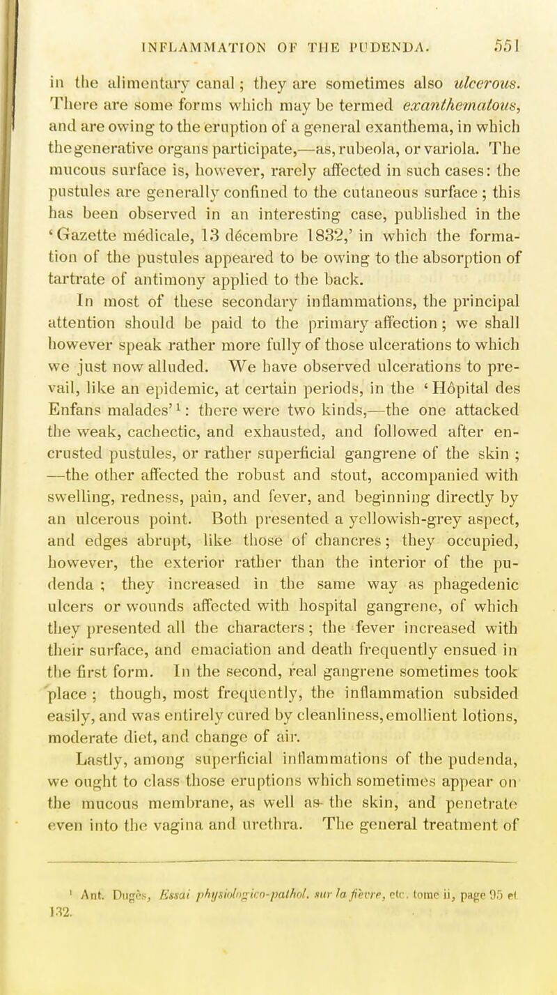 in the alimentary canal; they are sometimes also ulcerous. There are some forms which may he termed exanthernatous, and are owing to the eruption of a general exanthema, in which the generative organs participate,—as, rubeola, or variola. The mucous surface is, however, rarely affected in such cases: the pustules are generally confined to the cutaneous surface ; this has been observed in an interesting case, published in the 'Gazette medicale, 13 decembre 1832,' in which the forma- tion of the pustules appeared to be owing to the absorption of tartrate of antimony applied to the back. In most of these secondary inflammations, the principal attention should be paid to the primary affection; we shall however speak rather more fully of those ulcerations to which we just now alluded. We have observed ulcerations to pre- vail, like an epidemic, at certain periods, in the ' Hopital des Enfans malades'1: there were two kinds,—the one attacked the weak, cachectic, and exhausted, and followed after en- crusted pustules, or rather superficial gangrene of the skin ; —the other affected the robust and stout, accompanied with swelling, redness, pain, and fever, and beginning directly by an ulcerous point. Both presented a yellowish-grey aspect, and edges abrupt, like those of chancres; they occupied, however, the exterior rather than the interior of the pu- denda ; they increased in the same way as phagedenic ulcers or wounds affected with hospital gangrene, of which they presented all the characters; the fever increased with their surface, and emaciation and death frequently ensued in the first form. In the second, real gangrene sometimes took place ; though, most frequently, the inflammation subsided easily, and was entirely cured by cleanliness, emollient lotions, moderate diet, and change of air. Lastly, among superficial inflammations of the pudenda, we ought to class those eruptions which sometimes appear on the mucous membrane, as well as (he skin, and penetrate even into the vagina and urethra. The general treatment of 1 Ant. Dugosj Ettdi phijsiofngico~p(ttRbli nur fa JihviP, dr. lomc ii, page 95 H 132.