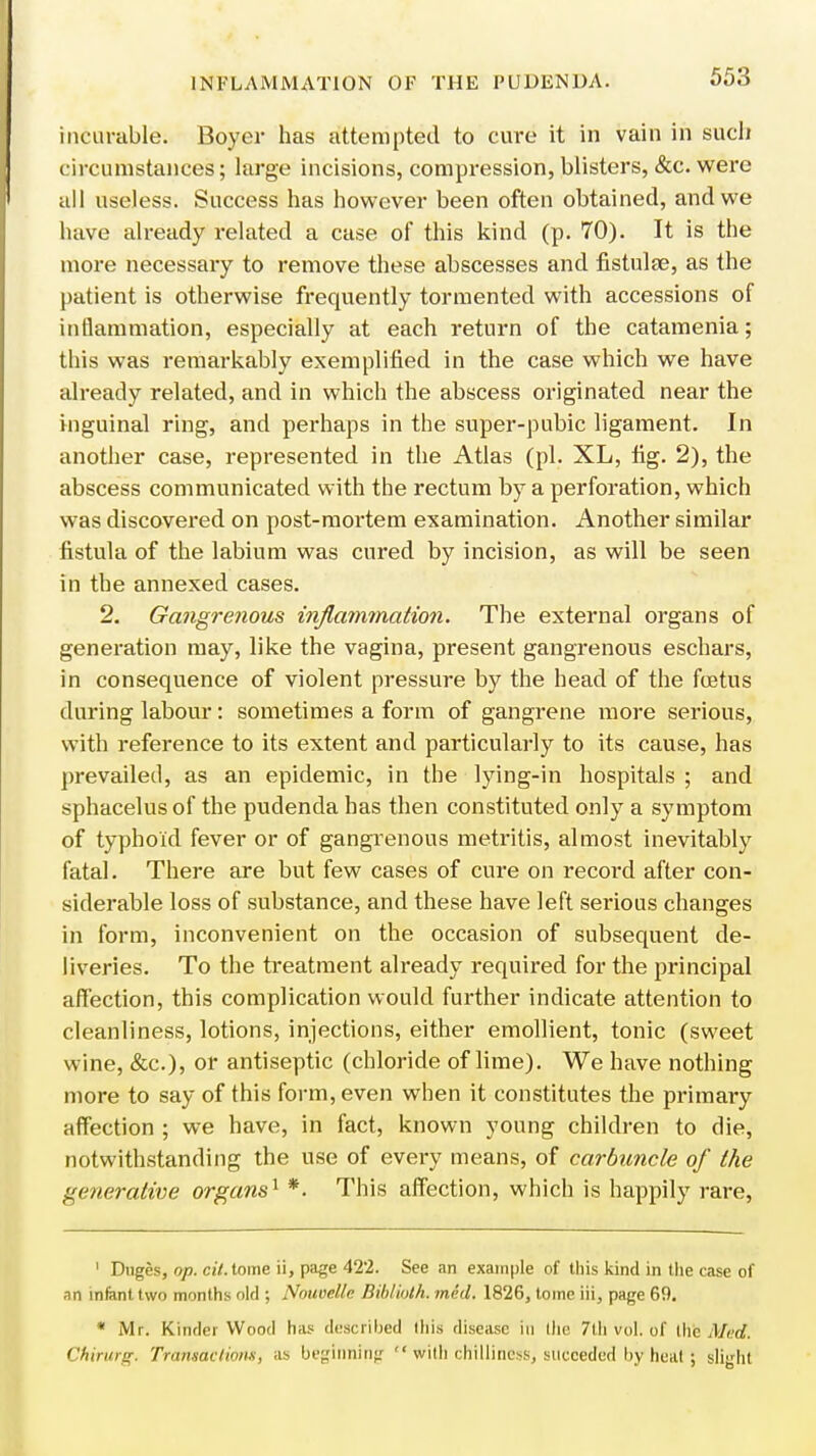incurable. Boyer has attempted to cure it in vain in such circumstances; large incisions, compression, blisters, &c. were all useless. Success has however been often obtained, and we have already related a case of this kind (p. 70). It is the more necessary to remove these abscesses and fistulfe, as the patient is otherwise frequently tormented with accessions of inflammation, especially at each return of the catamenia; this was remarkably exemplified in the case which we have already related, and in which the abscess originated near the inguinal ring, and perhaps in the super-pubic ligament. In another case, represented in the Atlas (pi. XL, fig. 2), the abscess communicated with the rectum by a perforation, which was discovered on post-mortem examination. Another similar fistula of the labium was cured by incision, as will be seen in the annexed cases. 2. Gangrenous inflammation. The external organs of generation may, like the vagina, present gangrenous eschars, in consequence of violent pressure by the head of the foetus during labour: sometimes a form of gangrene more serious, with reference to its extent and particularly to its cause, has prevailed, as an epidemic, in the lying-in hospitals ; and sphacelus of the pudenda has then constituted only a symptom of typhoid fever or of gangrenous metritis, almost inevitably fatal. There are but few cases of cure on record after con- siderable loss of substance, and these have left serious changes in form, inconvenient on the occasion of subsequent de- liveries. To the treatment already required for the principal affection, this complication would further indicate attention to cleanliness, lotions, injections, either emollient, tonic (sweet wine, &c), or antiseptic (chloride of lime). We have nothing more to say of this form, even when it constitutes the primary affection ; we have, in fact, known young children to die, notwithstanding the use of every means, of carbuncle of the generative organs1 *. This affection, which is happily rare, 1 Dnges, op. ci'/.tome ii, page 422. See an example of this kind in the case of nn infant two months old ; Nouvellc Bibtioth. mid. 1826, tome iii, page 69. * Mr. Kinder Wood has described (his disease in llie 7lh vol. of the Med. Chirurg. Transactions, as beginning  with chilliness, succeded by heat; slight