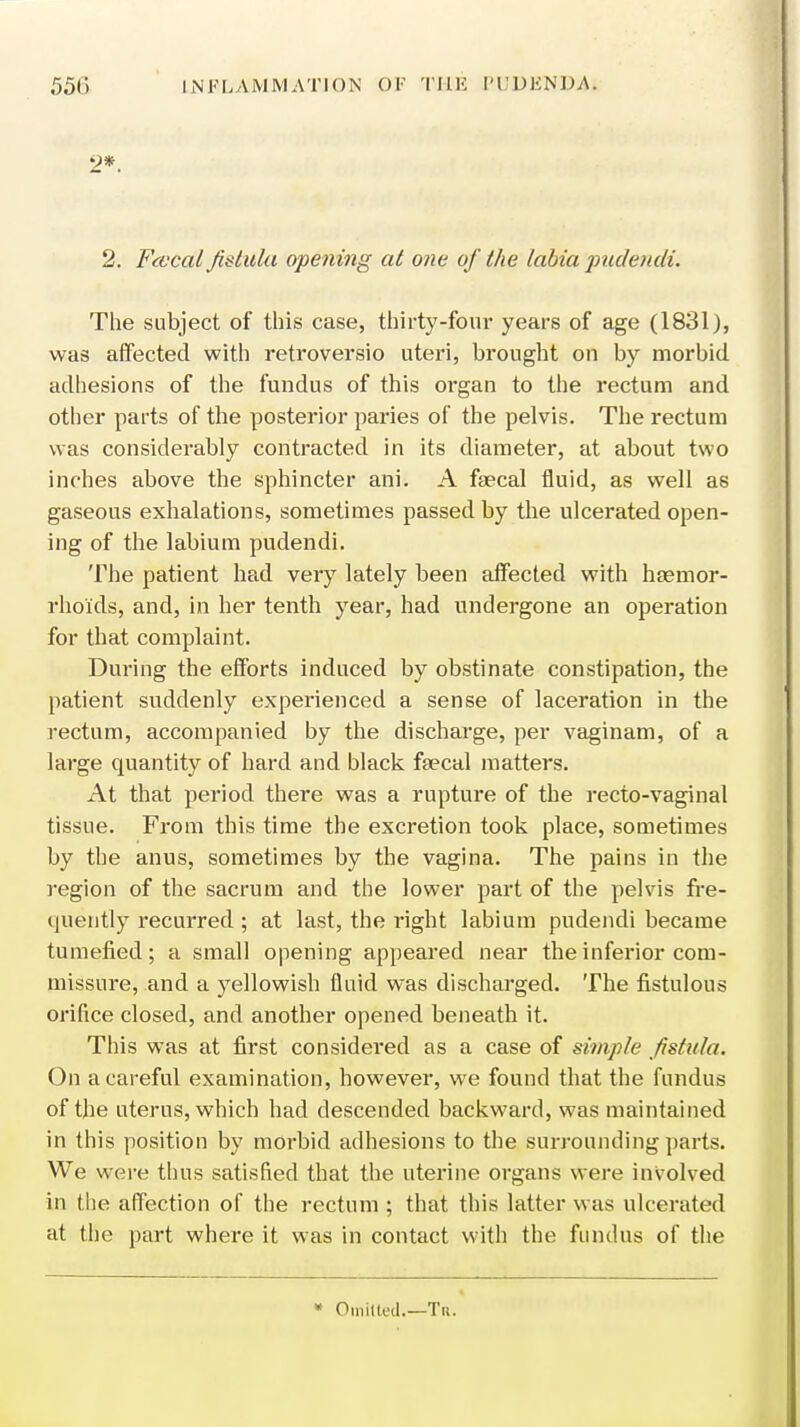 2*. 2. Fcvcal fistula opening at one of the labia pudendi. The subject of this case, thirty-four years of age (1831), was affected with retroversio uteri, brought on by morbid adhesions of the fundus of this organ to the rectum and other parts of the posterior paries of the pelvis. The rectum was considerably contracted in its diameter, at about two inches above the sphincter ani. A faecal fluid, as well as gaseous exhalations, sometimes passed by the ulcerated open- ing of the labium pudendi. The patient had very lately been affected with haemor- rhoids, and, in her tenth year, had undergone an operation for that complaint. During the efforts induced by obstinate constipation, the patient suddenly experienced a sense of laceration in the rectum, accompanied by the discharge, per vaginam, of a large quantity of hard and black faecal matters. At that period there was a rupture of the recto-vaginal tissue. From this time the excretion took place, sometimes by the anus, sometimes by the vagina. The pains in the region of the sacrum and the lower part of the pelvis fre- quently recurred ; at last, the right labium pudendi became tumefied; a small opening appeared near the inferior com- missure, and a yellowish fluid was discharged. The fistulous orifice closed, and another opened beneath it. This was at first considered as a case of simple fistula. On a careful examination, however, we found that the fundus of the uterus, which had descended backward, was maintained in this position by morbid adhesions to the surrounding parts. We were thus satisfied that the uterine organs were involved in the affection of the rectum ; that this latter was ulcerated at the part where it was in contact with the fundus of the • Omitted.—Tr.