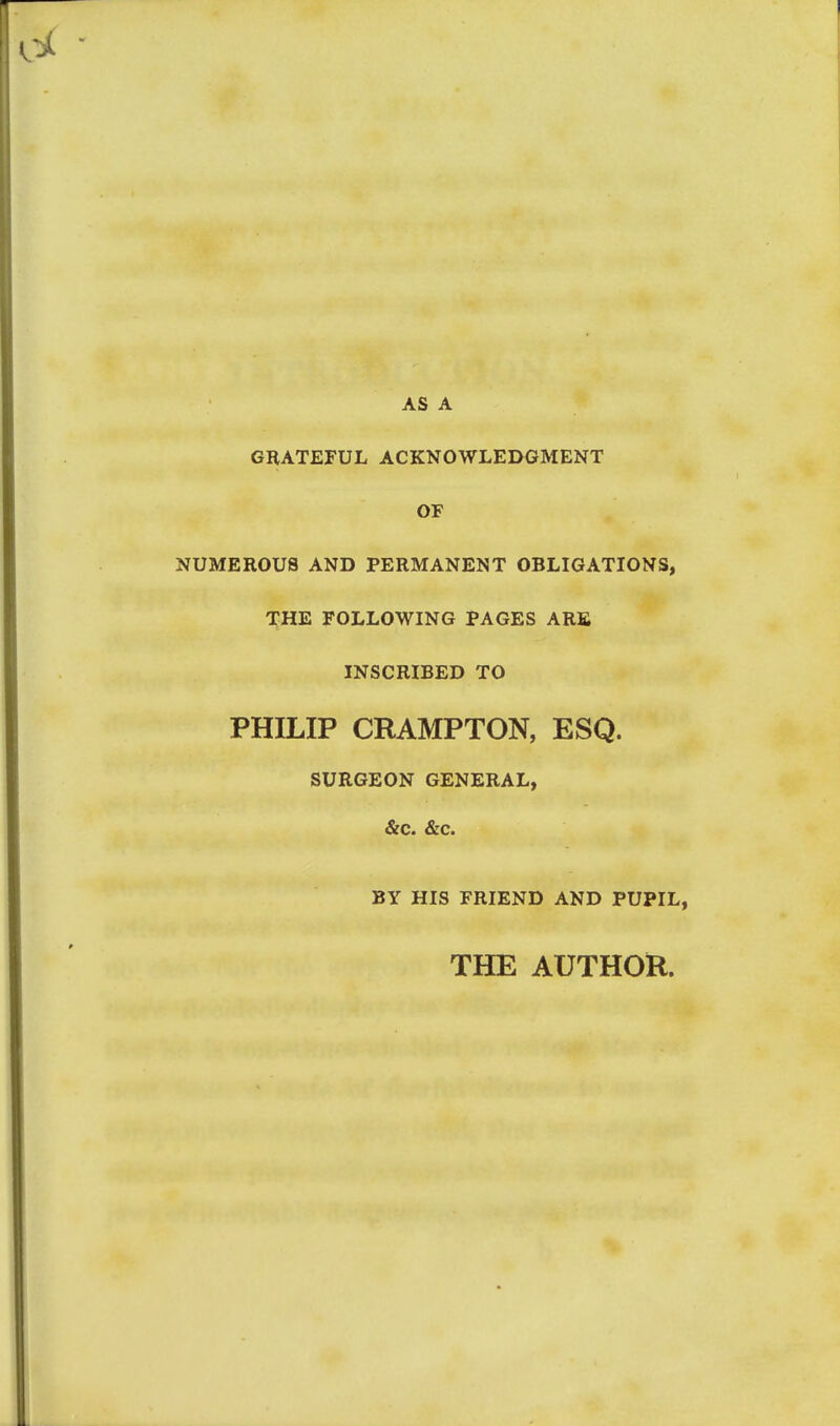 AS A GRATEFUL ACKNOWLEDGMENT OF NUMEROUS AND PERMANENT OBLIGATIONS, THE FOLLOWING PAGES ARE INSCRIBED TO PHILIP CRAMPTON, ESQ. SURGEON GENERAL, &c. &c. BY HIS FRIEND AND PUPIL, THE AUTHOR.