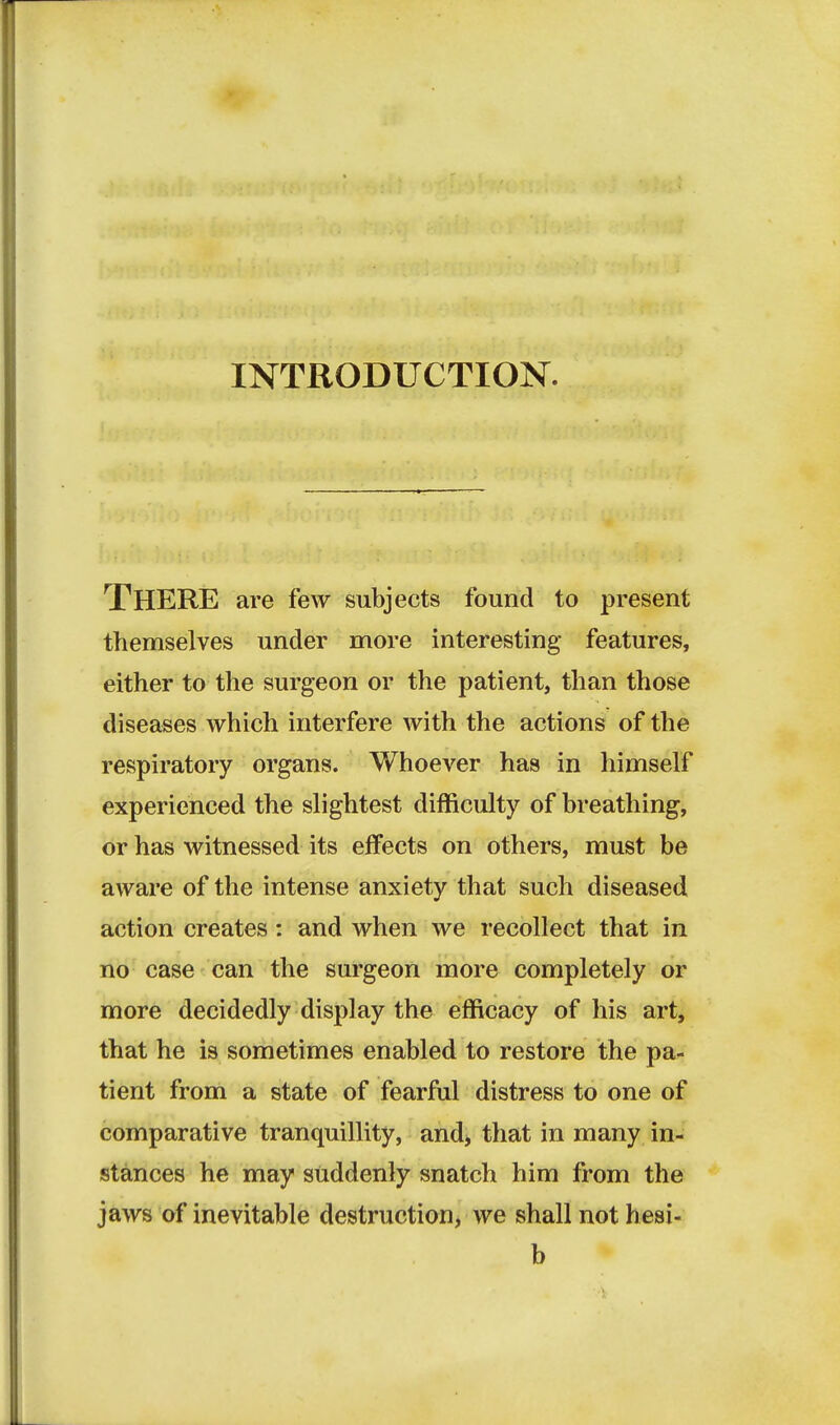 INTRODUCTION. There are few subjects found to present themselves under more interesting features, either to the surgeon or the patient, than those diseases which interfere with the actions of the respiratory organs. Whoever has in himself experienced the slightest difficulty of breathing, or has witnessed its effects on others, must be aware of the intense anxiety that such diseased action creates: and when we recollect that in no case can the surgeon more completely or more decidedly display the efficacy of his art, that he is sometimes enabled to restore the pa- tient from a state of fearful distress to one of comparative tranquillity, and) that in many in- stances he may suddenly snatch him from the jaws of inevitable destruction, we shall not hesi- b