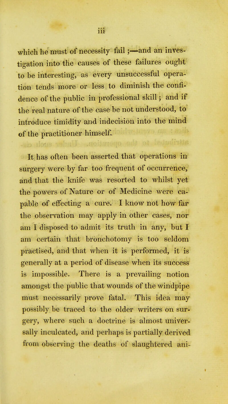 which he must of necessity fail;—and an inves- tigation into the causes of these failures ought to be interesting, as every unsuccessful opera- tion tends more or less to diminish the confi- dence of the public in professional skill; and if the real nature of the case be not understood, to introduce timidity and indecision into the mind of the practitioner himself. It. has often been asserted that operations in surgery were by far too frequent of occurrence, and that the knife was resorted to whilst yet the powers of Nature or of Medicine were ca-' pable of effecting a cure. I know not how far' the observation may apply in other cases, nor am I disposed to admit its truth in any, but I am certain that bronchotomy is too seldom practised, and that when it is performed, it is generally at a period of disease when its success is impossible. There is a prevailing notion amongst the public that wounds of the windpipe must necessarily prove fatal. This idea may possibly be traced to the older writers on sur- gery, where such a doctrine is almost univer- sally inculcated, and perhaps is partially derived fi'om observing the deaths of slaughtered ani-