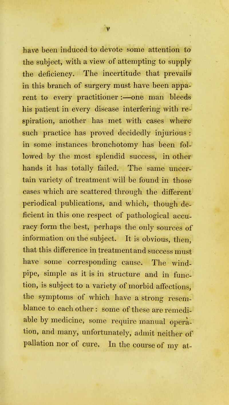 have been induced to devote some attention to the subject, with a view of attempting to supply the deficiency. The incertitude that prevails in this branch of surgery must have been appa- rent to every practitioner:—one man bleeds his patient in every disease interfering with re- spiration, another has met with cases where such practice has proved decidedly injurious : in some instances bronchotomy has been fol- lowed by the most splendid success, in other hands it has totally failed. The same uncer- tain variety of treatment will be found in those cases which are scattered through the different periodical publications, and which, though de- ficient in this one respect of pathological accu- racy form the best, perhaps the only sources of information on the subject. It is obvious, then, that this difference in treatment and success must have some corresponding cause. The wind- pipe, simple as it is in structure and in func- tion, is subject to a variety of morbid affections, the symptoms of which have a strong resem- blance to each other: some of these are remedi- able by medicine, some require manual opera- tion, and many, unfortunately, admit neither of pallation nor of cure. In the course of my at-