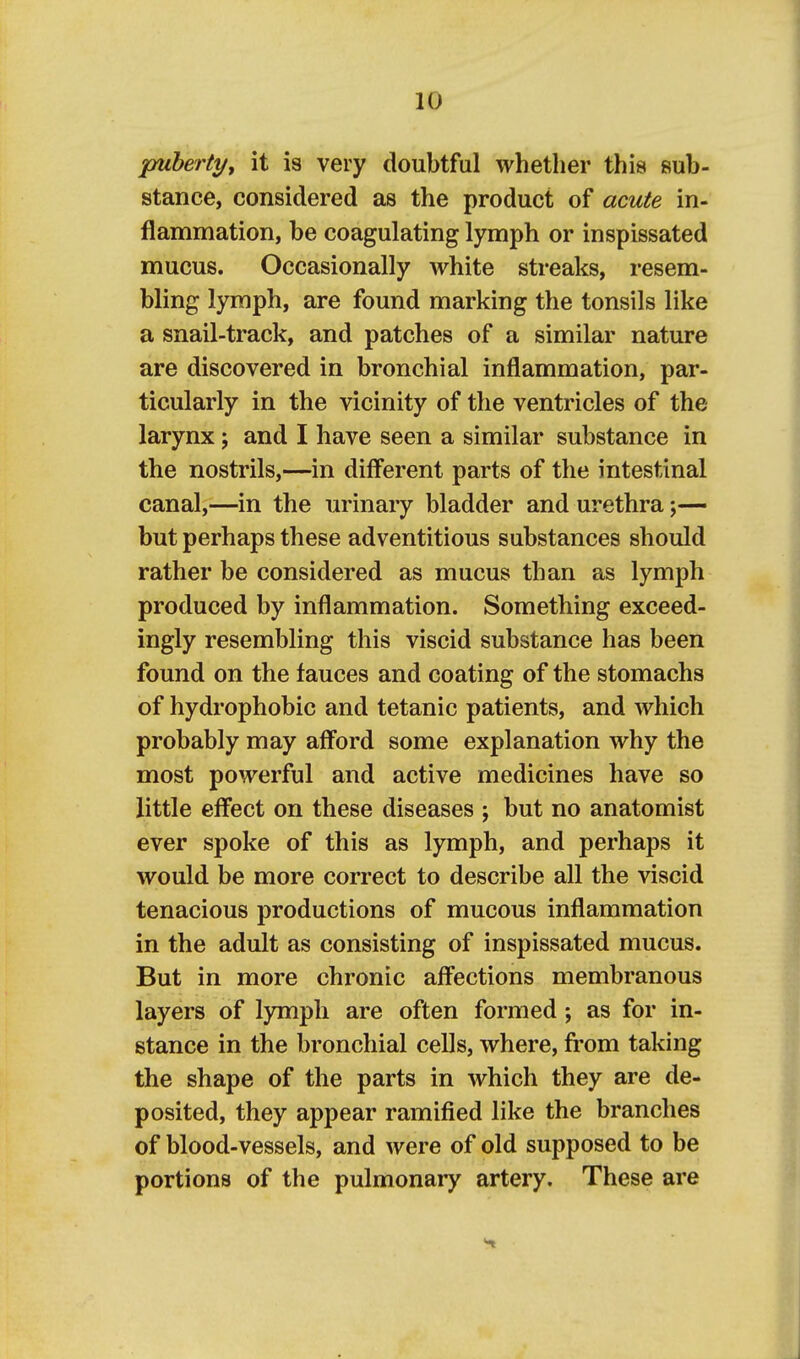 puberty, it is very doubtful whether this sub- stance, considered as the product of acute in- flammation, be coagulating lymph or inspissated mucus. Occasionally white streaks, resem- bling lymph, are found marking the tonsils like a snail-track, and patches of a similar nature are discovered in bronchial inflammation, par- ticularly in the vicinity of the ventricles of the larynx; and I have seen a similar substance in the nostrils,—in different parts of the intestinal canal,—in the urinary bladder and urethra;— but perhaps these adventitious substances should rather be considered as mucus than as lymph produced by inflammation. Something exceed- ingly resembling this viscid substance has been found on the fauces and coating of the stomachs of hydrophobic and tetanic patients, and which probably may afford some explanation why the most powerful and active medicines have so little effect on these diseases ; but no anatomist ever spoke of this as lymph, and perhaps it would be more correct to describe all the viscid tenacious productions of mucous inflammation in the adult as consisting of inspissated mucus. But in more chronic affections membranous layers of lymph are often formed; as for in- stance in the bronchial cells, where, from taking the shape of the parts in which they are de- posited, they appear ramified like the branches of blood-vessels, and were of old supposed to be portions of the pulmonary artery. These are