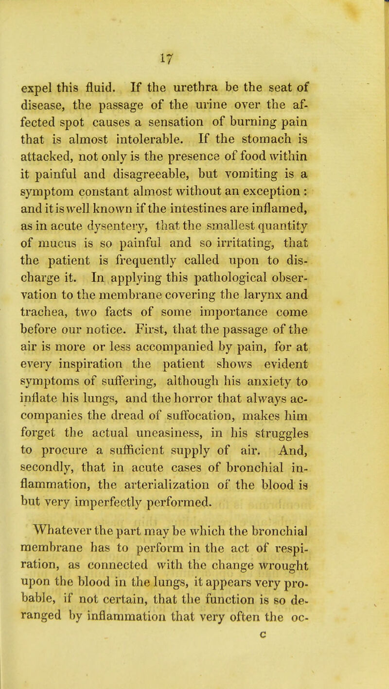 expel this fluid. If the urethra be the seat of disease, the passage of the urine over the af- fected spot causes a sensation of burning pain that is almost intolerable. If the stomach is attacked, not only is the presence of food within it painful and disagreeable, but vomiting is a symptom constant almost without an exception: and it is well known if the intestines are inflamed, as in acute dysentery, that the smallest quantity of mucus is so painful and so irritating, that the patient is frequently called upon to dis- charge it. In applying this pathological obser- vation to the membrane covering the larynx and trachea, two facts of some importance come before our notice. First, that the passage of the air is more or less accompanied by pain, for at every inspiration the patient shows evident symptoms of suffering, although his anxiety to inflate his lungs, and the horror that always ac- companies the dread of suffocation, makes him forget the actual uneasiness, in his struggles to procure a sufficient supply of air. And, secondly, that in acute cases of bronchial in- flammation, the arterialization of the blood is but very imperfectly performed. Whatever the part may be which the bronchial membrane has to perform in the act of respi- ration, as connected with the change wrought upon the blood in the lungs, it appears very pro- bable, if not certain, that the function is so de- ranged by inflammation that very often the oc- c