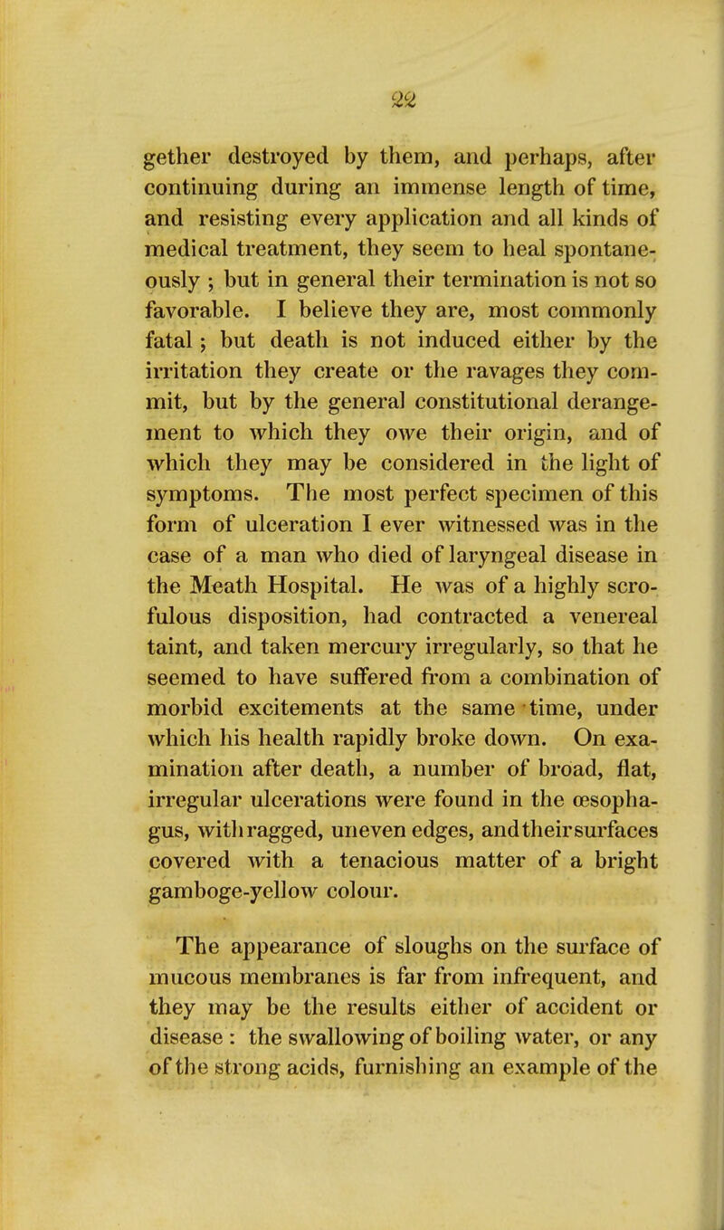 gether destroyed by them, and perhaps, after continuing during an immense length of time, and resisting every application and all kinds of medical treatment, they seem to heal spontane- ously ; but in general their termination is not so favorable. I believe they are, most commonly fatal; but death is not induced either by the irritation they create or the ravages they com- mit, but by the general constitutional derange- ment to which they owe their origin, and of which they may be considered in the light of symptoms. The most perfect sj^ecimen of this form of ulceration I ever witnessed was in the case of a man who died of laryngeal disease in the Meath Hospital. He was of a highly scro- fulous disposition, had contracted a venereal taint, and taken mercury irregularly, so that he seemed to have suffered fi'om a combination of morbid excitements at the same time, under which his health rapidly broke down. On exa- mination after death, a number of broad, flat, irregular ulcerations were found in the oesopha- gus, witli ragged, uneven edges, and their surfaces covered with a tenacious matter of a bright gamboge-yellow colour. The appearance of sloughs on the surface of mucous membranes is far from infrequent, and they may be the results either of accident or disease : the swallowing of boiling water, or any of the strong acids, furnishing an example of the