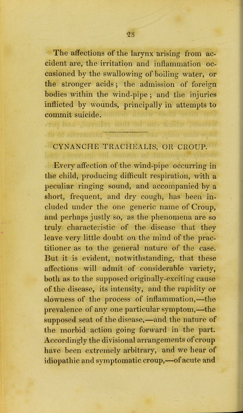 The affections of the larynx arising from ac- cident are, the irritation and inflammation oc- casioned by the swallowing of boiling water, or the stronger acids; the admission of foreign bodies within the wind-pipe; and the injuries inflicted by wounds, principally in attempts to commit suicide. CYNANCHE TRACIIEALIS, OR CROUP. Every affection of the wind-pipe occurring in the child, producing difficult respiration, with a peculiar ringing sound, and accompanied by a short, frequent, and dry cough, has been in- cluded under the one generic name of Croup, and perhaps justly so, as the phenomena are so truly characteristic of the disease that they leave very little doubt on the mind of the prac- titioner as to the general nature of the case. But it is evident, notwithstanding, that these affections will admit of considerable variety, both as to the supposed originally-exciting cause of the disease, its intensity, and the rapidity or slowness of the process of inflammation,—the prevalence of any one particular symptom,—the supposed seat of the disease,—and the nature of the morbid action going forward in the part. Accordingly the divisional arrangements of croup have been extremely arbitrary, and we hear of idiopathic and symptomatic croup,—of acute and