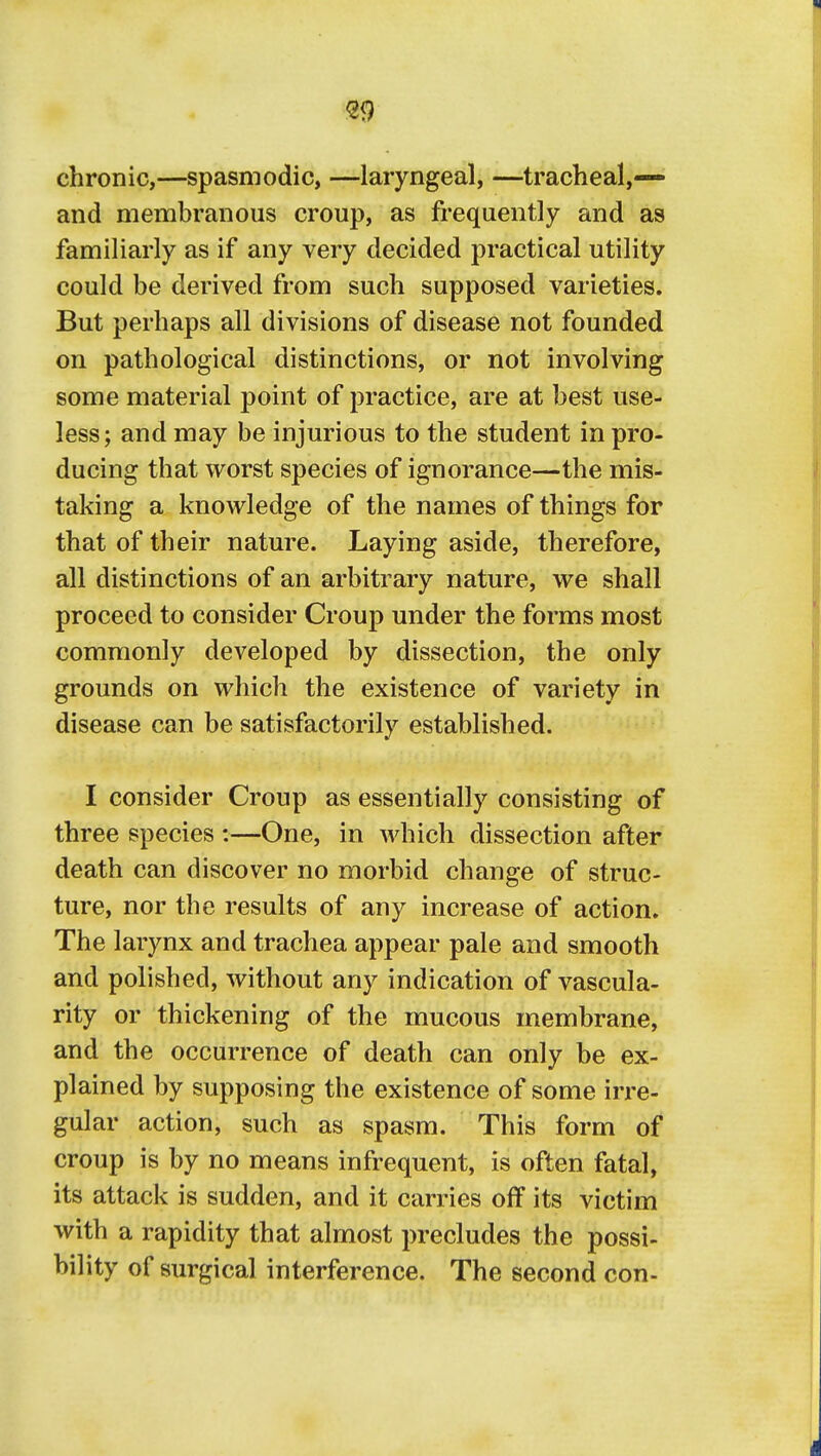 chronic,—spasmodic, —laryngeal, —tracheal,— and membranous croup, as frequently and as familiarly as if any very decided practical utility could be derived from such supposed varieties. But perhaps all divisions of disease not founded on pathological distinctions, or not involving some material point of practice, are at best use- less; and may be injurious to the student in pro- ducing that worst species of ignorance—the mis- taking a knowledge of the names of things for that of their nature. Laying aside, therefore, all distinctions of an arbitrary nature, we shall proceed to consider Croup under the forms most commonly developed by dissection, the only grounds on which the existence of variety in disease can be satisfactorily established. I consider Croup as essentially consisting of three species :—One, in which dissection after death can discover no morbid change of struc- ture, nor the results of any increase of action. The larynx and trachea appear pale and smooth and polished, without any indication of vascula- rity or thickening of the mucous membrane, and the occurrence of death can only be ex- plained by supposing the existence of some irre- gular action, such as spasm. This form of croup is by no means infrequent, is often fatal, its attack is sudden, and it carries off its victim with a rapidity that almost precludes the possi- bility of surgical interference. The second con-