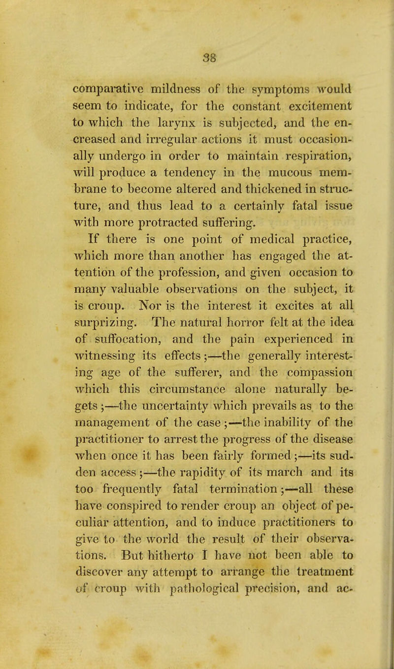 SB compai-ative mildness of the symptoms would seem to indicate, for the constant excitement to which the larynx is subjected, and the en- creased and irregular actions it must occasion- ally undergo in order to maintain respiration, will produce a tendency in the mucous mem- brane to become altered and thickened in struc- ture, and thus lead to a certainly fatal issue with more protracted suffering. If there is one point of medical practice, which more than another has engaged the at- tention of the profession, and given occasion to many valuable observations on the subject, it is croup. Nor is the interest it excites at all surprizing. The natural horror felt at the idea of suffocation, and the pain experienced in witnessing its effects ;—the generally interest- ing age of the sufferer, and the compassion which this circumstance alone naturally be- gets ;—the uncertainty which prevails as to the management of the case ;—the inability of the practitioner to arrest the progress of the disease when once it has been fairly formed;—its sud- den access ;—the rapidity of its march and its too frequently fatal termination;—all these have conspired to render croup an object of pe- culiar attention, and to induce practitioners to give to the world the result of their observa- tions. But hitherto I have not been able to discover any attempt to arrange the treatment of croup with patliological precision, and ac-