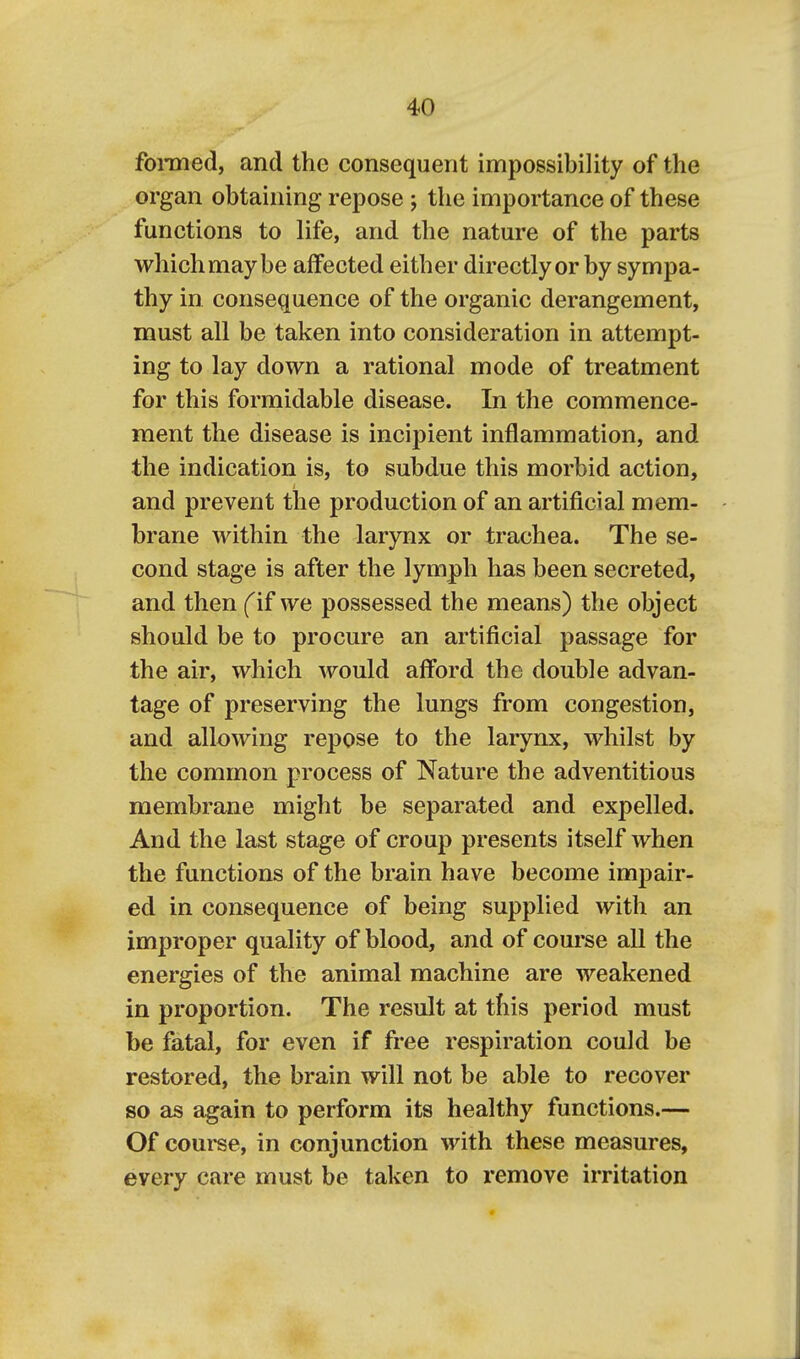 foinied, and the consequent impossibility of the organ obtaining repose j the importance of these functions to life, and the nature of the parts which may be affected either directly or by sympa- thy in consequence of the organic derangement, must all be taken into consideration in attempt- ing to lay down a rational mode of treatment for this formidable disease. In the commence- ment the disease is incipient inflammation, and the indication is, to subdue this morbid action, and prevent the production of an artificial mem- brane within the larynx or trachea. The se- cond stage is after the lymph has been secreted, and then (if we possessed the means) the object should be to procure an artificial passage for the air, which would afford the double advan- tage of preserving the lungs from congestion, and allowing repose to the larynx, whilst by the common process of Nature the adventitious membrane might be separated and expelled. And the last stage of croup presents itself when the functions of the brain have become impair- ed in consequence of being supplied with an improper quality of blood, and of course all the energies of the animal machine are weakened in proportion. The result at this period must be fatal, for even if free respiration could be restored, the brain will not be able to recover so as again to perform its healthy functions.— Of course, in conjunction with these measures, every care must be taken to remove irritation