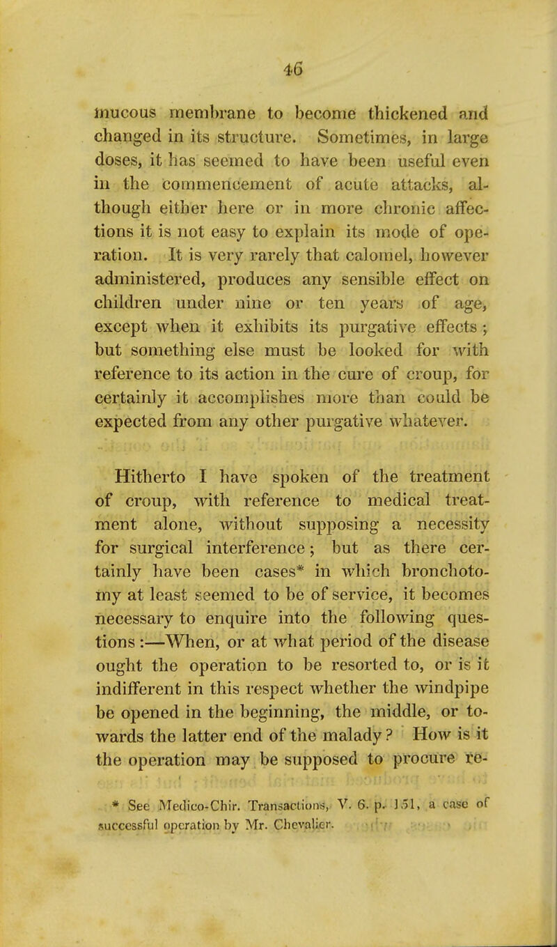 mucous membrane to become thickened and changed in its structure. Sometimes, in large doses, it has seemed to have been useful even in the commencement of acute attacks, al- though either here or in more chronic affec- tions it is not easy to explain its mode of ope- ration. It is very rarely that calomel, however administered, produces any sensible effect on children under nine or ten years of age, except when it exhibits its purgative effects ; but something else must be looked for with reference to its action in the cure of croup, for certainly it accomplishes more than could be expected from any other purgative whatever. Hitherto I have spoken of the treatment of croup, with reference to medical treat- ment alone, without supposing a necessity for surgical interference; but as there cer- tainly have been cases* in which bronchoto- my at least seemed to be of service, it becomes necessary to enquire into the following ques- tions :■—When, or at what period of the disease ought the operation to be resorted to, or is it indifferent in this respect whether the windpipe be opened in the beginning, the middle, or to- wards the latter end of the malady ? How is it the operation may be supposed to procure re- * See Medico-Chir. Transactions, V. 6. p.. 151, a case of successful operation by Mr. Chevalier.