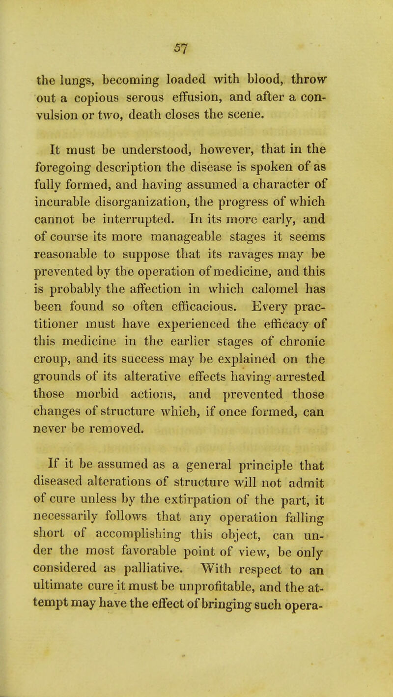 the lungs, becoming loaded with blood, throw out a copious serous effusion, and after a con- vulsion or two, death closes the scene. It must be understood, however, that in the foregoing description the disease is spoken of as fully formed, and having assumed a character of incurable disorganization, the progress of which cannot be interrupted. In its more early, and of course its more manageable stages it seems reasonable to suppose that its ravages may be prevented by the operation of medicine, and this is probably the affection in which calomel has been found so often efficacious. Every prac- titioner must have experienced the efficacy of this medicine in the earlier stages of chronic croup, and its success may be explained on the grounds of its alterative effects having arrested those morbid actions, and prevented those changes of structure which, if once formed, can never be removed. If it be assumed as a general principle that diseased alterations of structure will not admit of cure unless by the extirpation of the part, it necessarily follows that any operation falling short of accomplishing this object, can un-' der the most favorable point of view, be only considered as palliative. With respect to an ultimate cure it must be unprofitable, and the at- tempt may have the effect of bringing such opera-