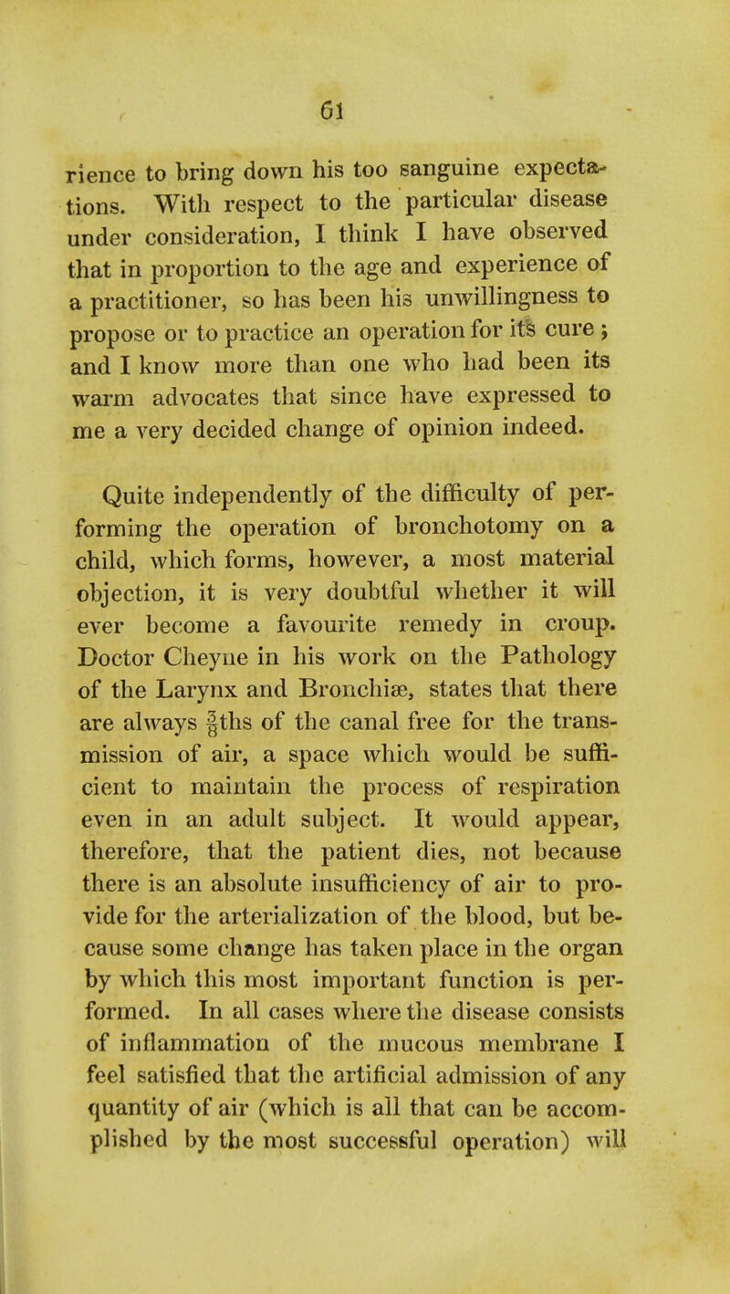 rience to bring down his too sanguine expecta- tions. With respect to the particular disease under consideration, I think I have observed that in proportion to the age and experience of a practitioner, so has been his unwillingness to propose or to practice an operation for it^ cure ; and I know more than one who had been its warm advocates that since have expressed to me a very decided change of opinion indeed. Quite independently of the difficulty of per- forming the operation of bronchotomy on a child, which forms, however, a most material objection, it is very doubtful whether it will ever become a favourite remedy in croup. Doctor Cheyne in his work on the Pathology of the Larynx and Bronchise, states that there are always |ths of the canal free for the trans- mission of air, a space which would be suffi- cient to maintain the process of respiration even in an adult subject. It would appear, therefore, that the patient dies, not because there is an absolute insufficiency of air to pro- vide for the arterialization of the blood, but be- cause some change has taken place in the organ by which this most important function is per- formed. In all cases where the disease consists of inflammation of the mucous membrane I feel satisfied that the artificial admission of any quantity of air (which is all that can be accom- plished by the most successful operation) will