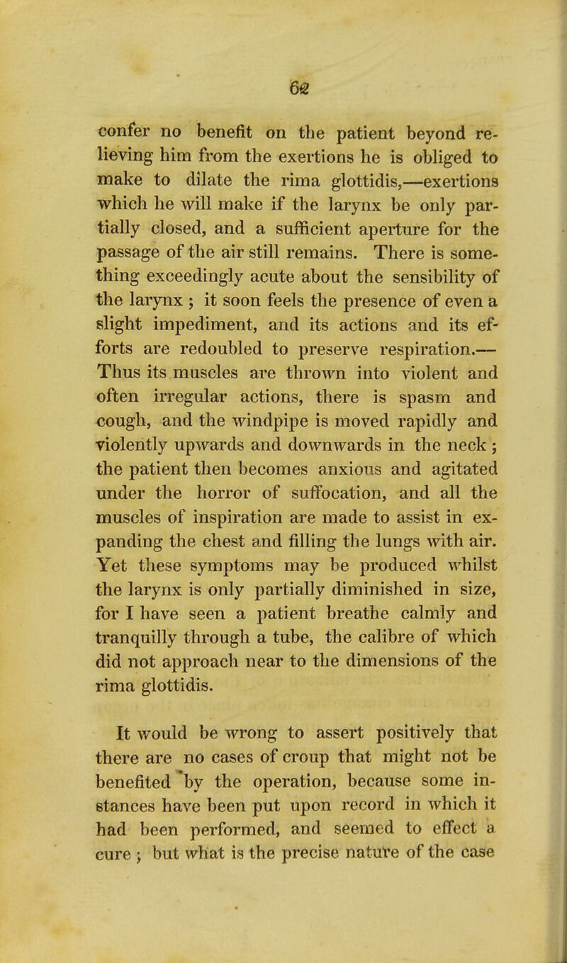 6& confer no benefit on the patient beyond re- lieving him from the exertions he is obliged to make to dilate the rima glottidis,—exertions which he will make if the larynx be only par- tially closed, and a sufficient aperture for the passage of the air still remains. There is some- thing exceedingly acute about the sensibility of the larynx j it soon feels the presence of even a slight impediment, and its actions and its ef- forts are redoubled to preserve respiration.— Thus its muscles are thrown into violent and often irregular actions, there is spasm and cough, and the windpipe is moved rapidly and violently upwards and downwards in the neck ; the patient then becomes anxious and agitated under the horror of suffocation, and all the muscles of inspiration are made to assist in ex- panding the chest and filling the lungs with air. Yet these symptoms may be produced whilst the larynx is only partially diminished in size, for I have seen a patient breathe calmly and tranquilly through a tube, the calibre of which did not approach near to the dimensions of the rima glottidis. It would be wrong to assert positively that there are no cases of croup that might not be benefited by the operation, because some in- stances have been put upon record in which it had been performed, and seemed to effect a cure ; but what is the precise natuVe of the case