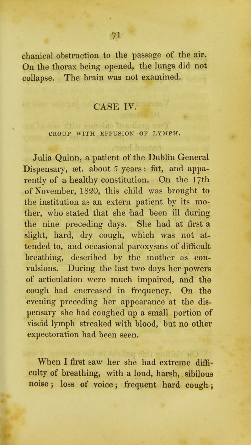 chanical obstruction to the passage of the air. On the thorax being opened, the hmgs did not collapse. The brain was not examined. CASE IV. CROUP WITH EFFUSION OF LYMPH. Julia Quinn, a patient of the Dublin General Dispensary, set. about 5 years: fat, and appa- rently of a healthy constitution. On the 17th of November, 1820, this child was brought to the institution as an extern patient by its mo- ther, who stated that she 'had been ill during the nine preceding days. She had at first a slight, hard, dry cough, which was not at- tended to, and occasional paroxysms of difficult breathing, described by the mother as con- vulsions. During the last two days her powers of articulation were much impaired, and the cough had encreased in frequency. On the evening preceding her appearance at the dis- pensary she had coughed up a small portion of viscid lymph streaked with blood, but no other expectoration had been seen. When I first saw her she had extreme diffi- culty of breathing, with a loud, harsh, sibilous noise J loss of voice j frequent hard cough j