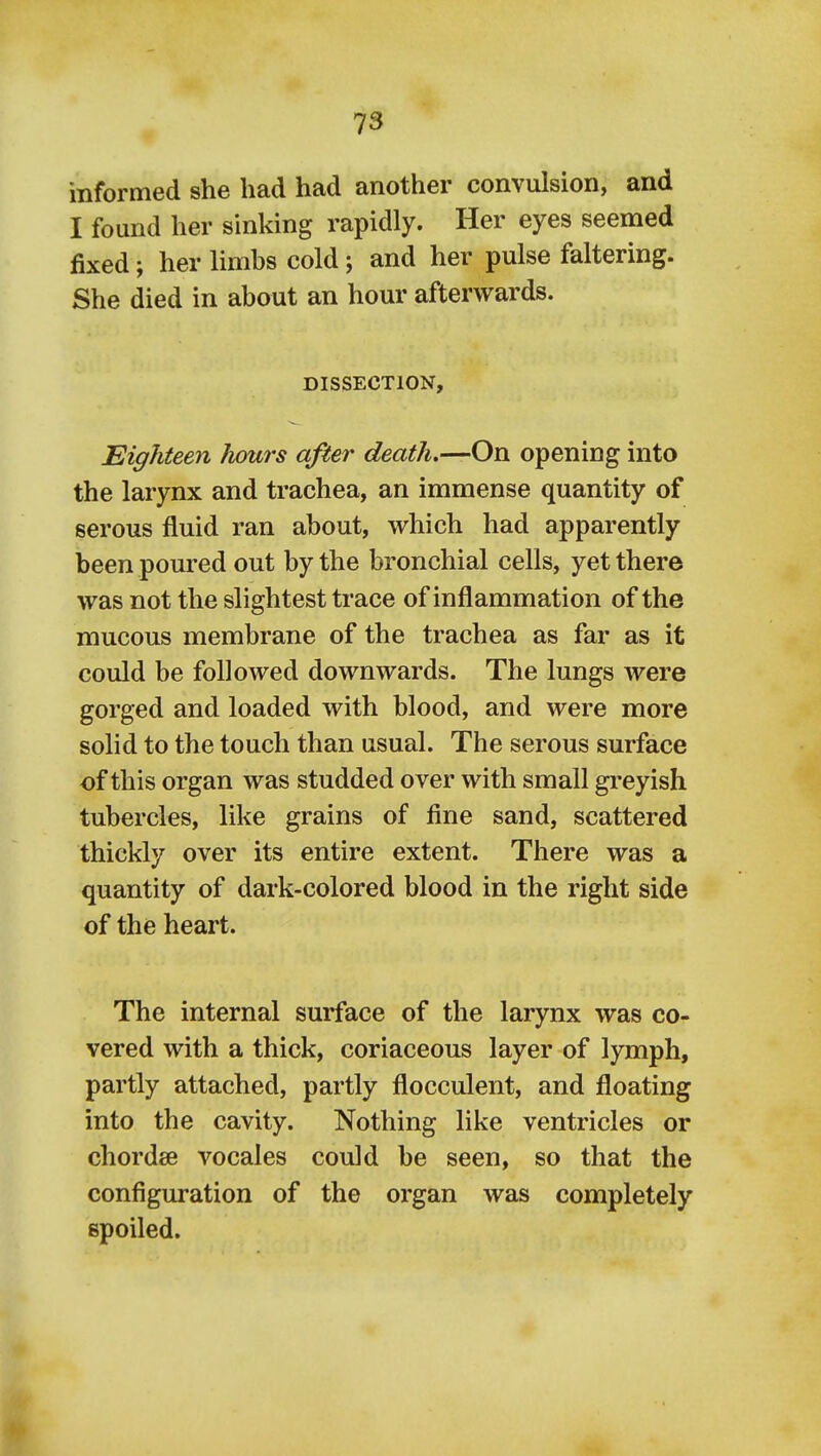 informed she had had another convulsion, and I found her sinking rapidly. Her eyes seemed fixed; her limbs cold; and her pulse faltering. She died in about an hour afterwards. DISSECTION, Eighteen Jiours after death.—On opening into the larynx and trachea, an immense quantity of serous fluid ran about, which had apparently been poured out by the bronchial cells, yet there was not the slightest trace of inflammation of the mucous membrane of the trachea as far as it could be followed downwards. The lungs were gorged and loaded with blood, and were more solid to the touch than usual. The serous surface of this organ was studded over with small gi-eyish tubercles, like grains of fine sand, scattered thickly over its entire extent. There was a quantity of dark-colored blood in the right side of the heart. The internal surface of the larynx was co- vered with a thick, coriaceous layer of lymph, partly attached, partly flocculent, and floating into the cavity. Nothing like ventricles or chordae vocales could be seen, so that the configuration of the organ was completely spoiled.