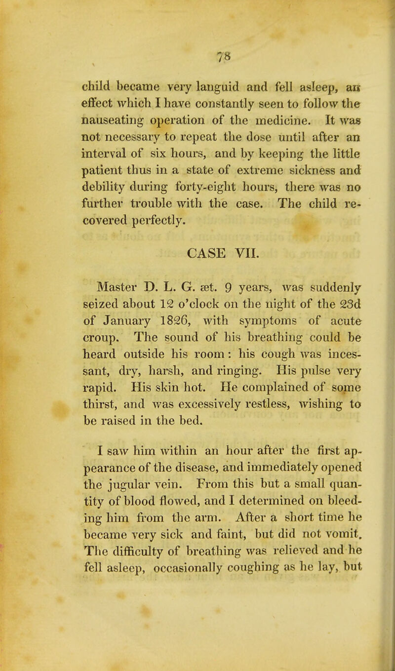 child became very languid and fell asleep, an effect which I have constantly seen to follow the nauseating operation of the medicine. It was not necessary to repeat the dose mitil after an interval of six hours, and by keeping the little patient thus in a state of extreme sickness and debility during forty-eight hours, there was no further trouble with the case. The child re- covered perfectly. CASE VII. Master D. L. G. set. 9 years, was suddenly seized about 12 o'clock on the night of the 23d of January 1826, with symptoms of acute croup. The sound of his breathing could be heard outside his room: his cough was inces- sant, dry, harsh, and ringing. His pulse very rapid. His skin hot. He complained of some thirst, and was excessively restless, wishing to be raised in the bed. I saw him within an hour after the first ap- pearance of the disease, and immediately opened the jugular vein. From this but a small quan- tity of blood flowed, and I determined on bleed- ing him fi'om the arm. After a short time he became very sick and faint, but did not vomit. The difficulty of breathing was relieved and he fell asleep, occasionally coughing as he lay, but