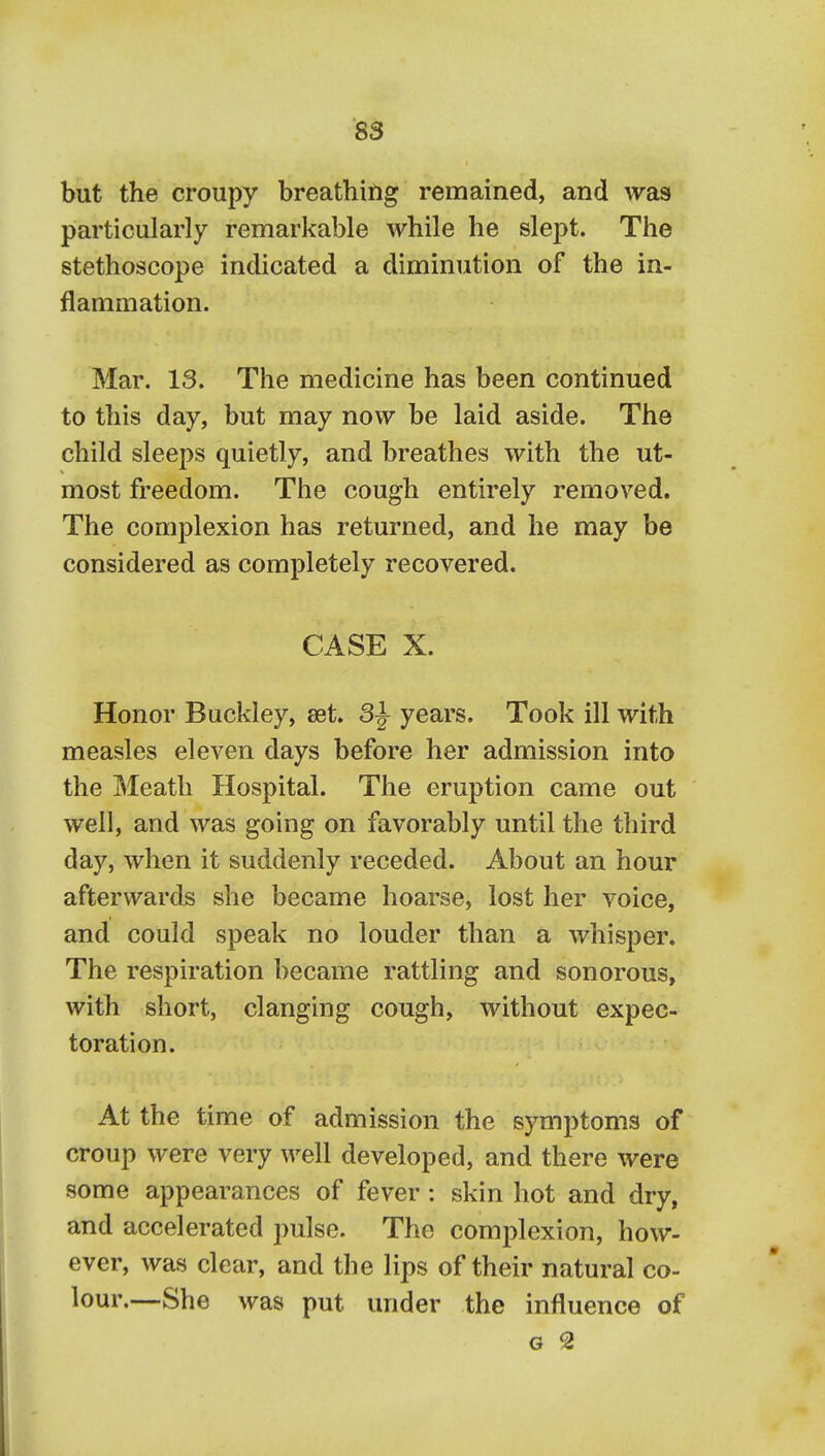 S3 but the croupy breathing remained, and was particularly remarkable while he slept. The stethoscope indicated a diminution of the in- flammation. Mar. 13. The medicine has been continued to this day, but may now be laid aside. The child sleeps quietly, and breathes with the ut- most freedom. The cough entirely removed. The complexion has returned, and he may be considered as completely recovered. CASE X. Honor Buckley, aet. 3^ years. Took ill with measles eleven days before her admission into the Meatli Hospital. The eruption came out well, and was going on favorably until the third day, when it suddenly receded. About an hour afterwards she became hoarse, lost her voice, and could speak no louder than a whisper. The respiration became rattling and sonorous, with short, clanging cough, without expec- toration. At the time of admission the symptoms of croup were very well developed, and there were some appearances of fever: skin hot and dry, and accelerated pulse. The complexion, how- ever, was clear, and the lips of their natural co- lour.—She was put under the influence of G 2