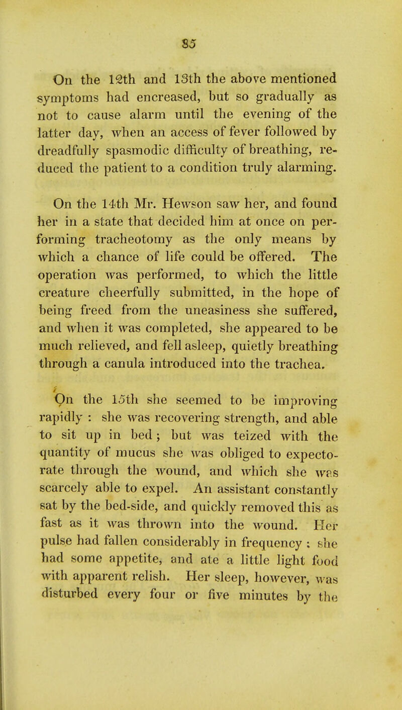 S5 On the 12th and 13th the above mentioned symptoms had en creased, but so gradually as not to cause alarm until the evening of the latter day, Avhen an access of fever followed by dreadfully spasmodic difficulty of breathing, re- duced the patient to a condition truly alarming. On the 14th Mr. Hewson saw her, and found her in a state that decided him at once on per- forming tracheotomy as the only means by which a chance of life could be offered. The operation was performed, to which the little creature cheerfully submitted, in the hope of being freed from the uneasiness she suffered, and when it was completed, she appeared to be much relieved, and fell asleep, quietly breathing through a canula introduced into the trachea. On the 15th she seemed to be improving rapidly : she was recovering strength, and able to sit up in bed; but was teized with the quantity of mucus she was obliged to expecto- rate through the wound, and which she was scarcely able to expel. An assistant constantly sat by the bed-side, and quickly removed this as fast as it was thrown into the wound. Her pulse had fallen considerably in frequency : she had some appetite, and ate a little light food with apparent relish. Her sleep, however, was disturbed every four or five minutes by the