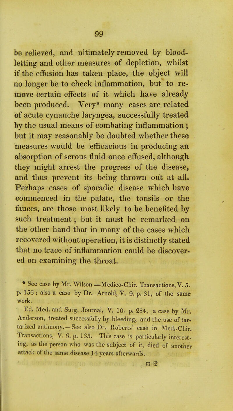 be relieved, and ultimately removed by blood- letting and other measures of depletion, whilst if the effusion has taken place, the object will no longer be to check inflammation, but to re- move certain effects of it which have already been produced. Very* many cases are related of acute cynanche laryngea, successfully treated by the usual means of combating inflammation; but it may reasonably be doubted whether these measures would be efficacious in producing an absorption of serous fluid once effused, although they might arrest the progi'ess of the disease, and thus prevent its being thrown out at all. Perhaps cases of sporadic disease which have commenced in the palate, the tonsils or the fauces, are those most likely to be benefited by such treatment j but it must be remarked on the other hand that in many of the cases which recovered without operation, it is distinctly stated that no trace of inflammation could be discover- ed on examining the throat. • See case by Mr. Wilson—Medico-Chir, Transactions, V. 5. p. 156 ; also a case by Dr. Arnold, V. 9. p. 31, of the same work. Ed. Med, and Surg. Journal, V. 10. p. 284, a case by Mr. Anderson, treated successfully by bleeding, and the use of tar- tarized antimony.—See also Dr. Roberts' case in Med.-Chir. Transactions, V. 6. p. 135. This case is particularly interest- ing, as the person who was the subject of it, died of another attack of the same disease 14 years afterwards. H 2