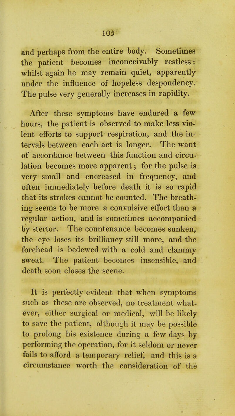 and perhaps fi-om the entire body. Sometimes the patient becomes inconceivably restless: whilst again he may remain quiet, apparently under the influence of hopeless despondency. The pulse very generally increases in rapidity. After these symptoms have endured a few hours, the patient is observed to make less vio- lent efforts to support respiration, and the in- tervals between each act is longer. The want of accordance between this function and circu- lation becomes more apparent; for the pulse is very small and encreased in frequency, and often immediately before death it is so rapid that its strokes cannot be counted. The breath- ing seems to be more a convulsive effort than a regular action, and is sometimes accompanied by stertor. The countenance becomes sunken, the eye loses its brilliancy still more, and the forehead is bedewed with a cold and clammy sweat. The patient becomes insensible, and death soon closes the scene. It is perfectly evident that when symptoms such as these are observed, no treatment what- ever, either surgical or medical, will be likely to save the patient, although it may be possible to prolong his existence during a few days by performing the operation, for it seldom or never fails to afford a temporary relief, and this is a circumstance worth the consideration of the