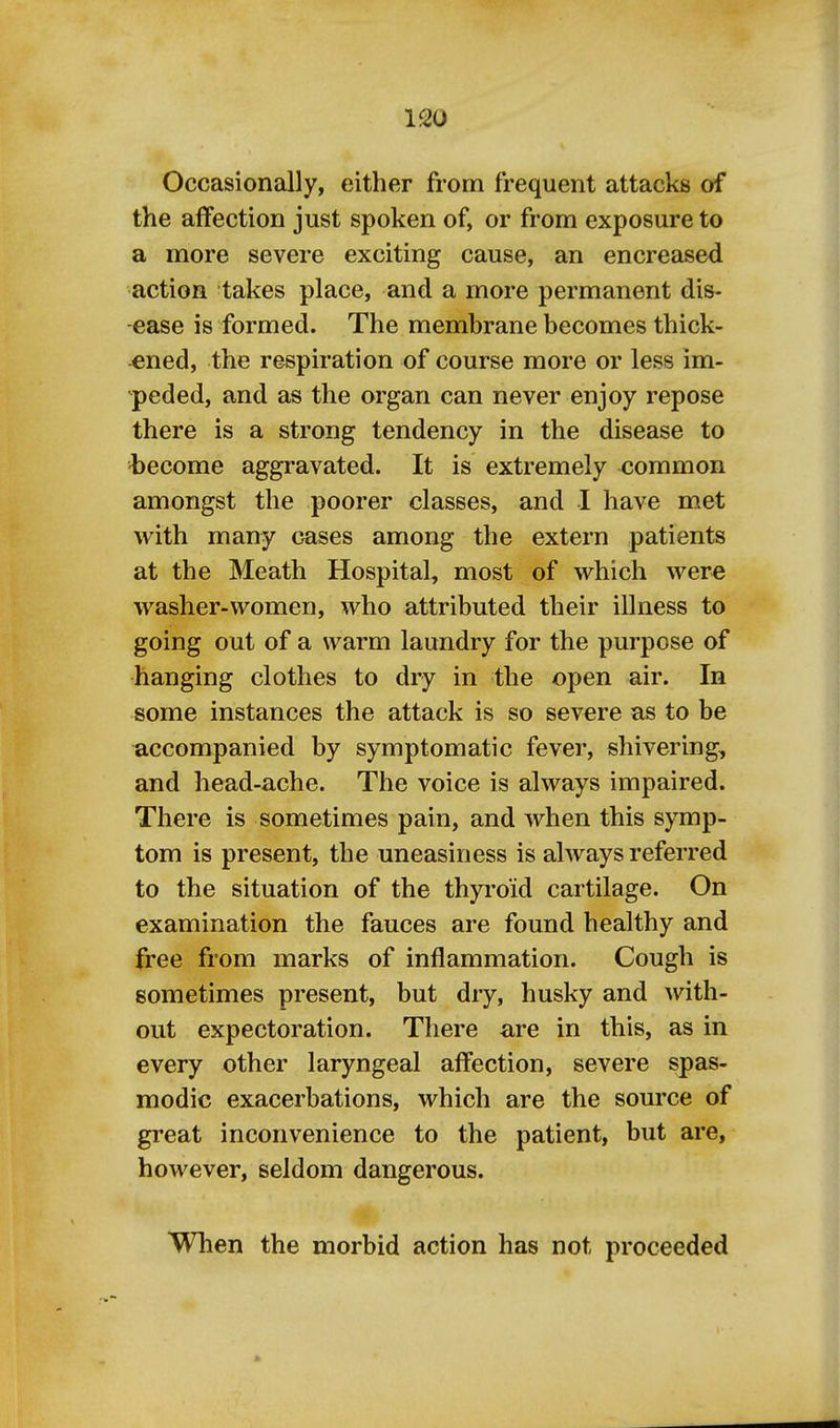 Occasionally, either from frequent attacks of the affection just spoken of, or from exposure to a more severe exciting cause, an encreased action takes place, and a more permanent dis- ease is formed. The membrane becomes thick- ened, the respiration of course more or less im- peded, and as the organ can never enjoy repose there is a strong tendency in the disease to become aggravated. It is extremely common amongst the poorer classes, and I have met with many oases among the extern patients at the Meath Hospital, most of vv^hich were washer-women, who attributed their illness to going out of a warm laundry for the purpose of hanging clothes to dry in the open air. In some instances the attack is so severe as to be accompanied by symptomatic fever, shivering, and head-ache. The voice is always impaired. There is sometimes pain, and when this symp- tom is present, the uneasiness is always referred to the situation of the thyroid cartilage. On examination the fauces are found healthy and free from marks of inflammation. Cough is sometimes present, but dry, husky and with- out expectoration. There are in this, as in every other laryngeal affection, severe spas- modic exacerbations, which are the source of great inconvenience to the patient, but are, however, seldom dangerous. When the morbid action has not proceeded