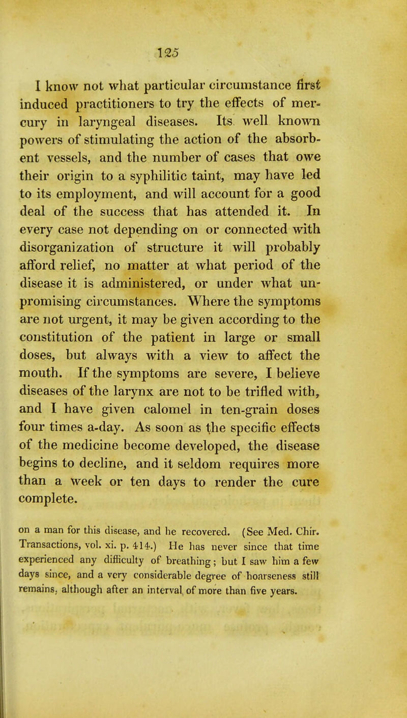 I know not what particular circumstance first induced practitioners to try the effects of mer- cury in laryngeal diseases. Its well knowni powers of stimulating the action of the absorb- ent vessels, and the number of cases that owe their origin to a syphilitic taint, may have led to its employment, and will account for a good deal of the success that has attended it. In every case not depending on or connected with disorganization of structure it will probably afford relief, no matter at what period of the disease it is administered, or under what un- promising circumstances. Where the symptoms are not urgent, it may be given according to the constitution of the patient in large or small doses, but always with a view to affect the mouth. If the symptoms are severe, I believe diseases of the larynx are not to be trifled with, and I have given calomel in ten-grain doses four times a-day. As soon as the specific effects of the medicine become developed, the disease begins to decline, and it seldom requires more than a week or ten days to render the cure complete. on a man for this disease, and he recovered. (See Med. Chir. Transactions, vol. xi. p. 414.) He has never since that time experienced any difficulty of breathing; but I saw him a few days since, and a very considerable degree of hoarseness still remains, although after an interval, of more than five years.