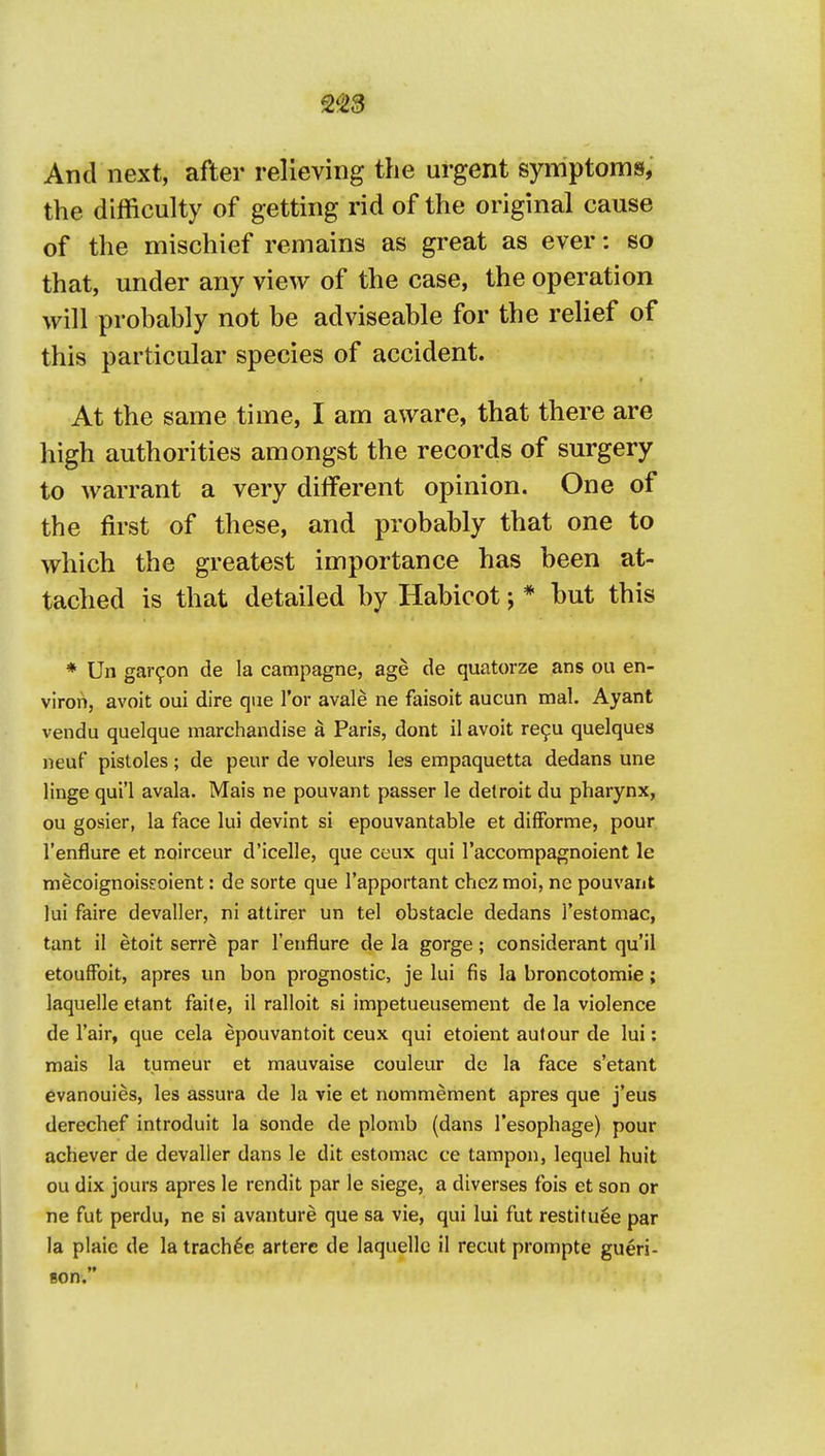 2^23 And next, after relieving the urgent symptoms, the difficulty of getting rid of the original cause of the mischief remains as great as ever: so that, under any view of the case, the operation will probably not be adviseable for the relief of this particular species of accident. At the same time, I am aware, that there are high authorities amongst the records of surgery to warrant a very dilferent opinion. One of the first of these, and probably that one to which the greatest importance has been at- tached is that detailed by Habicot; * but this ♦ Un gar^on de la campagne, age de quatorze ans ou en- viron, avoit oui dire que Tor avale ne faisoit aucun mal. Ayant vendu quelque marchandise a Paris, dont il avoit re9u quelques neuf pistoles; de peur de voleurs les empaquetta dedans une linge qui'l avala. Mais ne pouvant passer le delroit du pharynx, ou gosier, la face lui devint si epouvantable et difForme, pour I'enflure et noirceur d'icelle, que ceux qui I'accompagnoient le mecoignoiseoient: de sorte que I'apportant chez moi, ne pouvant lui faire devaller, ni attirer un tel obstacle dedans restomac, tant il etoit serre par I'enflure de la gorge; considerant qu'il etoufFoit, apres un bon prognostic, je lui fis la broncotomie; laquelle etant faile, il ralloit si impetueusement de la violence de I'air, que cela epouvantoit ceux qui etoient autour de lui: mais la tumeur et mauvaise couleur de la face s'etant evanouies, les assura de la vie et nommement apres que j'eus derechef introduit la sonde de plomb (dans I'esophage) pour achever de devaller dans le dit estomac ce tampon, lequel huit ou dix jours apres le rendit par le siege, a diverses fois et son or ne fut perdu, ne si avanture que sa vie, qui lui fut restituee par la plaie de la trach^e artere de laquelle il recut prompte gueri- Bon.