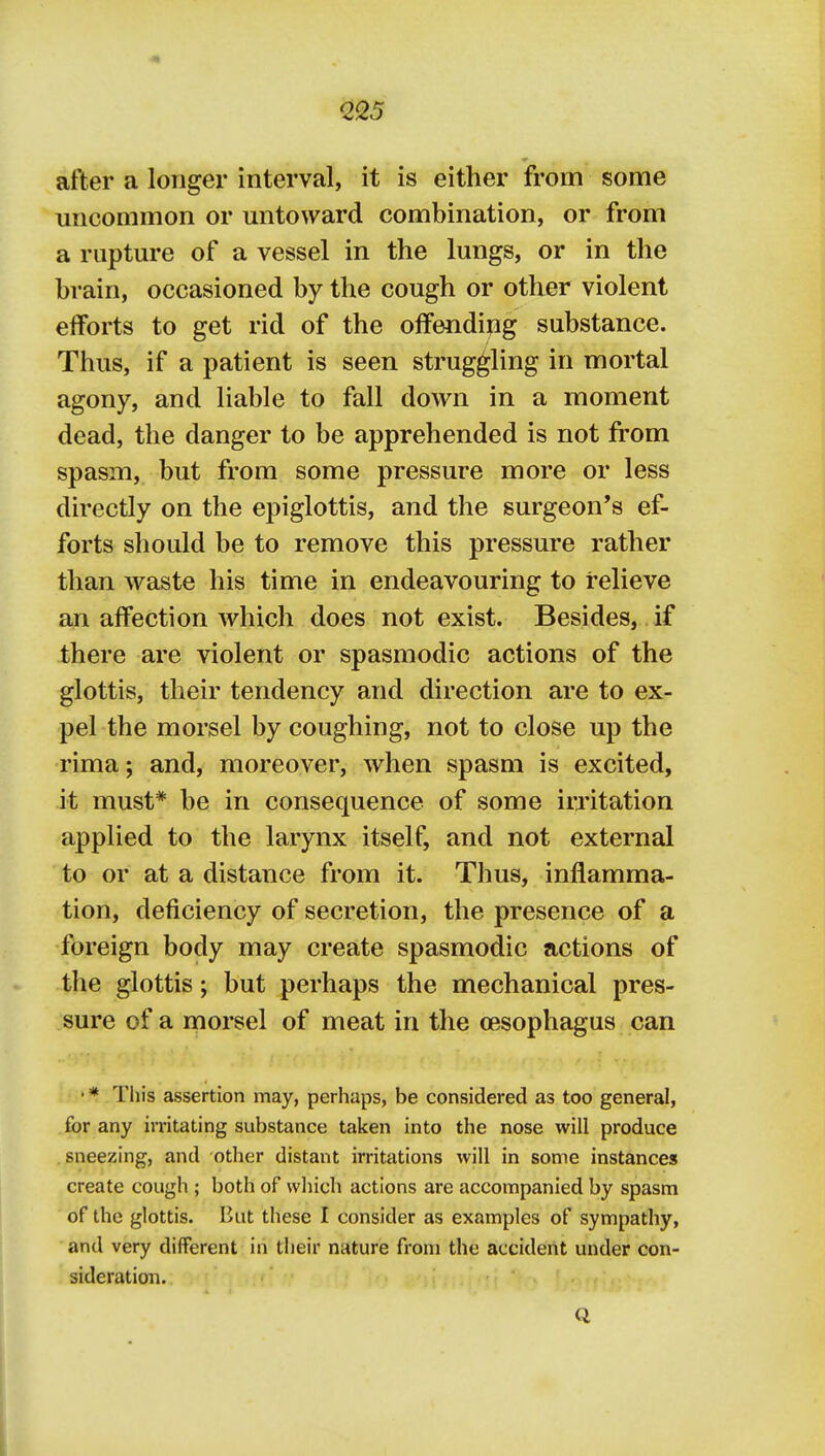 after a longer interval, it is either from some uncommon or mitoward combination, or from a rupture of a vessel in the lungs, or in the brain, occasioned by the cough or other violent efforts to get rid of the offendijig substance. Thus, if a patient is seen struggling in mortal agony, and liable to fall down in a moment dead, the danger to be apprehended is not from spasm, but from some pressure more or less directly on the epiglottis, and the surgeon's ef- forts should be to remove this pressure rather than waste his time in endeavouring to relieve an affection which does not exist. Besides, if there are violent or spasmodic actions of the glottis, their tendency and direction are to ex- pel the morsel by coughing, not to close up the rima; and, moreover, when spasm is excited, it must* be in consequence of some irritation applied to the larynx itself, and not external to or at a distance from it. Thus, inflamma- tion, deficiency of secretion, the presence of a foreign body may create spasmodic actions of the glottis; but perhaps the mechanical pres- sure of a morsel of meat in the oesophagus can • * This assertion may, perhaps, be considered as too general, for any instating substance taken into the nose will produce sneezing, and other distant irritations will in some instances create cough ; both of which actions are accompanied by spasm of the glottis. But these I consider as examples of sympathy, and very different in their nature from the accident under con- sideration. Q