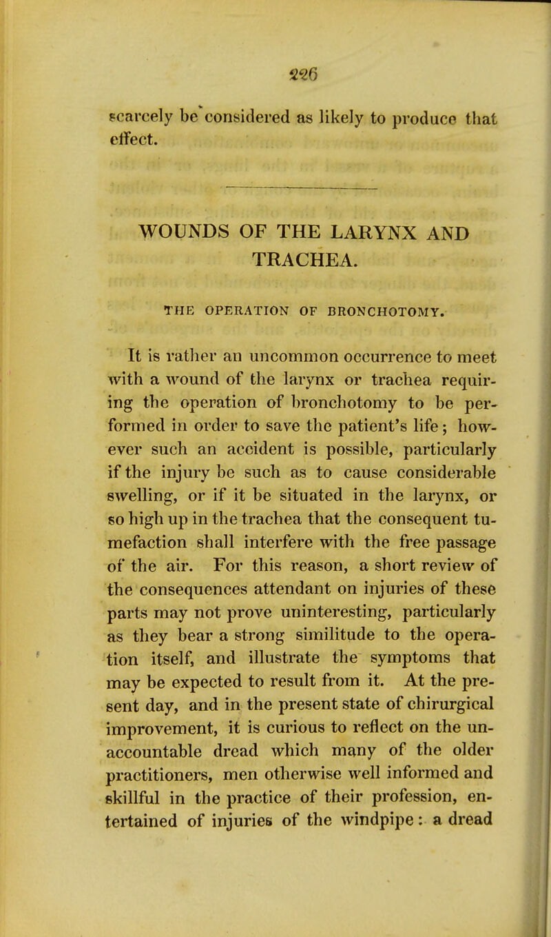 256 scarcely be considered as likely to produce that effect. WOUNDS OF THE LARYNX AND TRACHEA. THE OPERATION OF BRONCHOTOMY. It is rather an uncommon occurrence to meet with a wound of the larynx or trachea requir- ing the operation of bronchotomy to be per- formed in order to save the patient's life; how- ever such an accident is possible, particularly if the injury be such as to cause considerable swelling, or if it be situated in the larynx, or so high up in the trachea that the consequent tu- mefaction shall interfere with the free passage of the air. For this reason, a short review of the consequences attendant on injuries of these parts may not prove uninteresting, particularly as they bear a strong similitude to the opera- tion itself, and illustrate the symptoms that may be expected to result from it. At the pre- sent day, and in the present state of chirurgical improvement, it is curious to reflect on the un- accountable dread which many of the older practitioners, men otherwise well informed and skillful in the practice of their profession, en- tertained of injuries of the windpipe: a dread