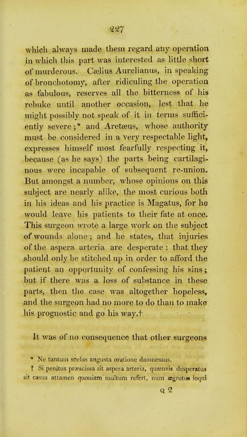 which always made them regard any operation in which this part was interested as httle short of mm-derous. Cselius Aurelianus, in speaking of bronchotomy, after ridiculing the operation as fabulous, reserves all the bitterness of his rebuke until another occasion, lest that he might possibly not speak of it in terms suffici- ently severe ;* and Aretseus, vvhose authority must be considered in a very respectable light, expresses himself most fearfully respecting it, because (as he says) the parts being cartilagi- nous were incapable of subsequent re-union. But amongst a number, whose opinions on this subject are nearly alike, the most curious both in his ideas and his practice is Magatus, for he would leave his patients to their fate at once. This surgeon wrote a large work on the subject of wounds alone ; and he states, that injuries of the aspera arteria are desperate : that they should only be stitched up in order to afford the patient an opportunity of confessing his sins; but if there was a loss of substance in these parts, then the case was altogether hopeless, and the surgeon had no more to do than to make his prognostic and go his way.t It was of no consequence that other surgeons * Ne tantuni sceliis angusta oratione damnemus.. t Si penitus praescissa sit aspera arteria, quamvis despcratus sit casus attamen quoniam multum refcrt, num aegrotue loqui Q 2