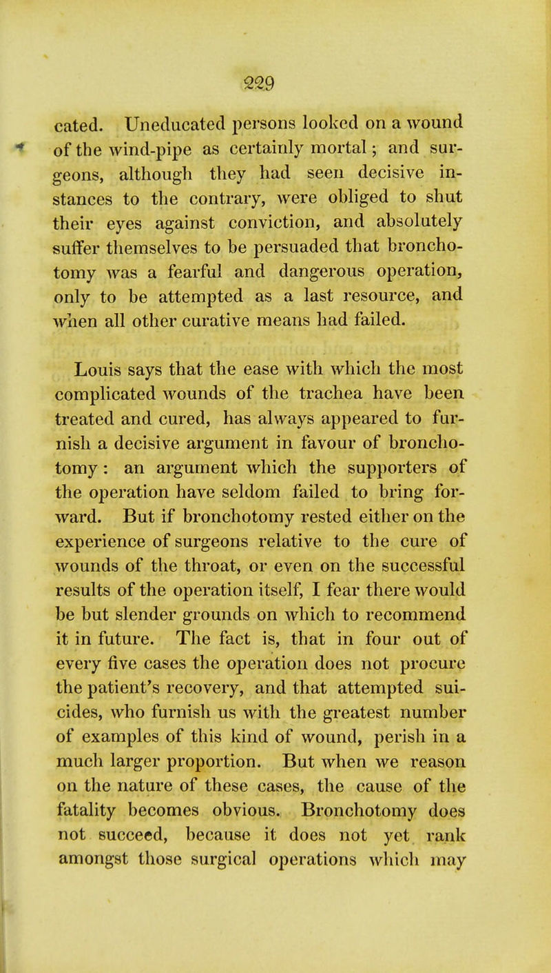 cated. Uneducated persons looked on a wound of the wind-pipe as certainly mortal; and sur- geons, although they had seen decisive in- stances to the contrary, were obliged to shut their eyes against conviction, and absolutely suffer themselves to be persuaded that broncho- tomy was a fearful and dangerous operation, only to be attempted as a last resource, and when all other curative means had failed. Louis says that the ease with which the most complicated wounds of the trachea have been treated and cured, has always appeared to fur- nish a decisive argument in favour of broncho- tomy : an argument which the supporters of the operation have seldom failed to bring for- ward. But if bronchotomy rested either on the experience of surgeons relative to the cure of wounds of the throat, or even on the successful results of the operation itself, I fear there would be but slender grounds on which to recommend it in future. The fact is, that in four out of every five cases the operation does not procure the patient's recovery, and that attempted sui- cides, who furnish us with the greatest number of examples of this kind of wound, perish in a much larger proportion. But when we reason on the nature of these cases, the cause of the fatality becomes obvious. Bronchotomy does not succeed, because it does not yet rank amongst those surgical operations which may