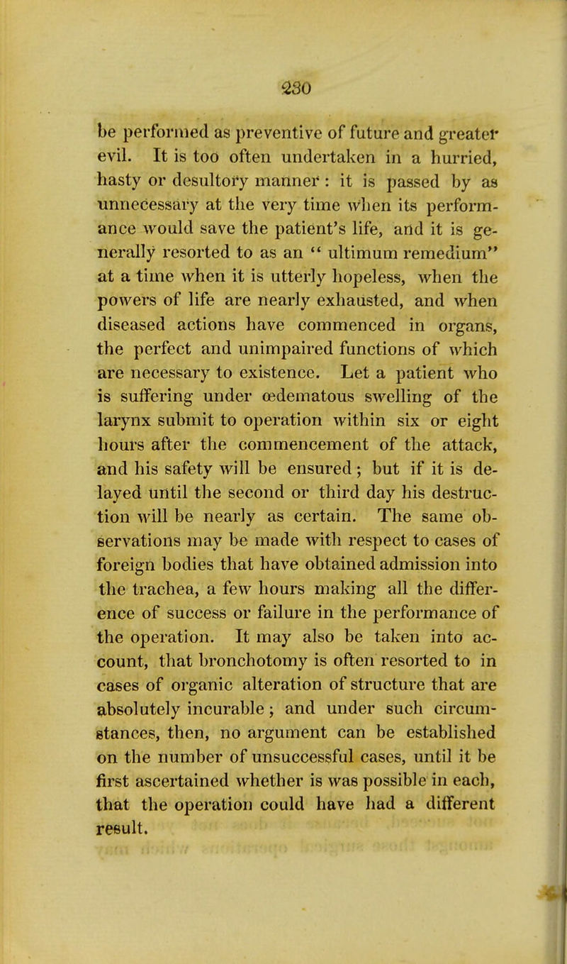 S30 be performed as preventive of future and greatei* evil. It is too often undertaken in a hurried, hasty or desultory manner: it is passed by as unnecessary at the very time when its perform- ance would save the patient's life, artd it is ge- nerally resorted to as an  ultimum remedium** at a time when it is utterly hopeless, when the powers of life are nearly exhausted, and when diseased actions have commenced in organs, the perfect and unimpaired functions of which are necessary to existence. Let a patient who is suffering under oedematous swelling of the larynx submit to operation within six or eight hours after the commencement of the attack, and his safety will be ensured ; but if it is de- layed until the second or third day his destruc- tion will be nearly as certain. The same ob- servations may be made with respect to cases of foreign bodies that have obtained admission into the trachea, a few hours making all the differ- ence of success or failure in the performance of the operation. It may also be taken into ac- count, that bronchotomy is often resorted to in cases of organic alteration of structure that are absolutely incurable; and under such circum- stances, then, no argument can be established on the number of unsuccessful cases, until it be first ascertained whether is was possible in each, that the operation could have Iiad a different result.