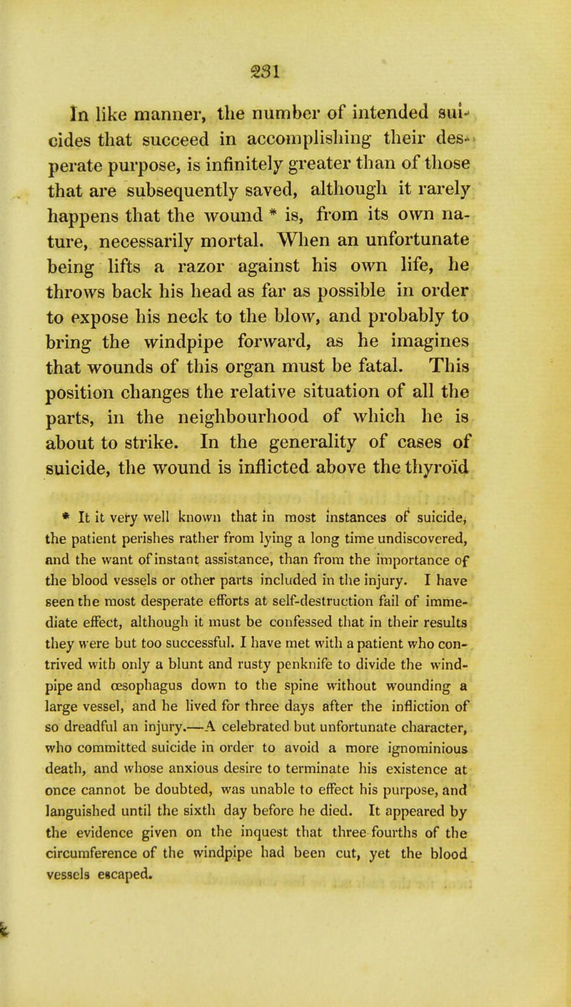 In like manner, the number of intended sui-' cides that succeed in accomplishing their des- perate purpose, is infinitely greater than of those that are subsequently saved, although it rarely happens that the wound * is, from its own na- ture, necessarily mortal. When an unfortunate being lifts a razor against his own life, he throws back his head as far as possible in order to expose his neck to the blow, and probably to bring the windpipe forward, as he imagines that wounds of this organ must be fatal. This position changes the relative situation of all the parts, in the neighbourhood of which he is about to strike. In the generality of cases of suicide, the wound is inflicted above the thyroid ♦ It it very well known that in most instances of suicide^ the patient perishes rather from lying a long time undiscovered, and the want of instant assistance, than from the importance of the blood vessels or other parts included in the injury. I have seen the most desperate efforts at self-destruction fail of imme- diate effect, although it must be confessed that in their results they were but too successful. I have met with a patient who con- trived with only a blunt and rusty penknife to divide the wind- pipe and oesophagus down to the spine without wounding a large vessel, and he lived for three days after the infliction of so dreadful an injury.—A celebrated but unfortunate character, who committed suicide in order to avoid a more ignominious death, and whose anxious desire to terminate his existence at once cannot be doubted, was unable to effect his purpose, and languished until the sixth day before he died. It appeared by the evidence given on the inquest that three fourths of the circumference of the windpipe had been cut, yet the blood vessels escaped.