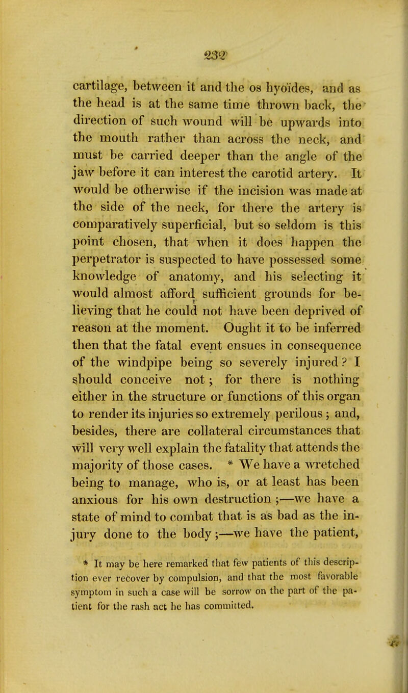 S3'? cartilage, between it and the 08 hyoides, and as the head is at the same time thrown back, the direction of such wound will be upwards into the mouth rather than across the neck, and must be carried deeper than the angle of the jaw before it can interest the carotid artery. It would be otherwise if the incision was made at the side of the neck, for there the artery is comparatively superficial, but so seldom is this point chosen, that when it does happen the perpetrator is suspected to have possessed some knowledge of anatomy, and his selecting it would almost afford sufficient grounds for be- lieving that he could not have been deprived of reason at the moment. Ought it to be inferred then that the fatal event ensues in consequence of the windpipe being so severely injured ? I should conceive not; for there is nothing either in the structure or functions of this organ to render its injuries so extremely perilous ; and, besides, there are collateral circumstances that will very well explain the fatality that attends the majority of those cases. * We have a wretched being to manage, who is, or at least has been anxious for his own destruction ;—we have a state of mind to combat that is as bad as the in- jury done to the body ;—we have the patient, * It may be here remarked that few patients of this descrip- tion ever recover by compulsion, and that the most favorable symptom in such a case will be sorrow on the part of the pa- tient for the rash act he has committed.