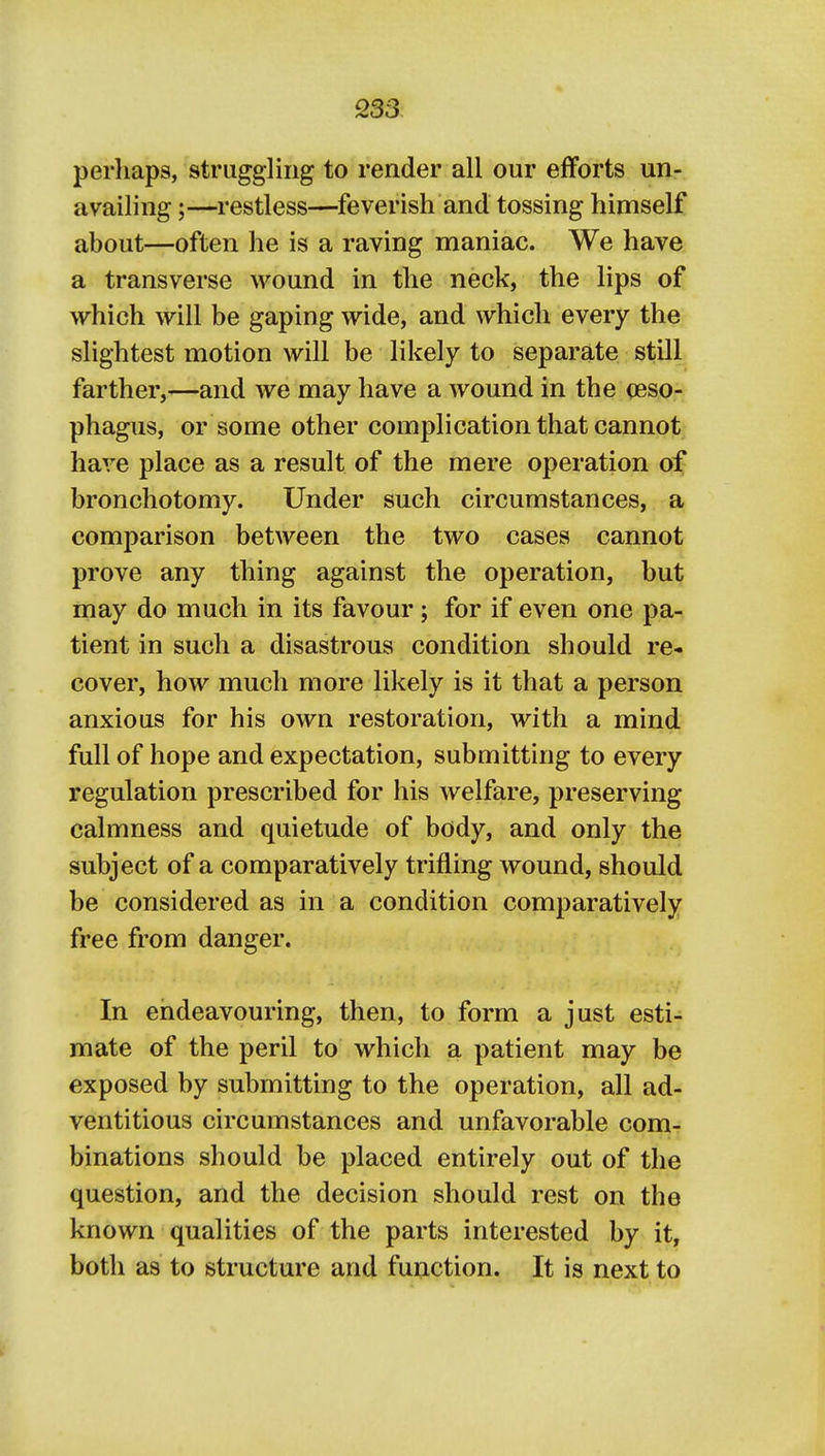 perhaps, struggling to render all our efforts un- availing ;—restless—feverish and tossing himself about—often he is a raving maniac. We have a transverse wound in the neck, the lips of which will be gaping wide, and which every the slightest motion will be likely to separate still farther,—and we may have a wound in the (eso- phagus, or some other complication that cannot have place as a result of the mere operation of bronchotomy. Under such circumstances, a comparison between the two cases cannot prove any thing against the operation, but may do much in its favour; for if even one pa- tient in such a disastrous condition should re- cover, how much more likely is it that a person anxious for his own restoration, with a mind full of hope and expectation, submitting to every regulation prescribed for his welfare, preserving calmness and quietude of body, and only the subject of a comparatively trifling wound, should be considered as in a condition comparatively free from danger. In endeavouring, then, to form a just esti- mate of the peril to which a patient may be exposed by submitting to the operation, all ad- ventitious circumstances and unfavorable com- binations should be placed entirely out of the question, and the decision should rest on the known qualities of the parts interested by it, both as to structure and function. It is next to