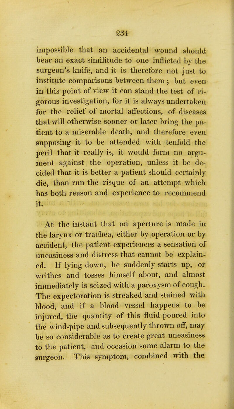 impossible that an accidental wound should bear an exact similitude to one inflicted by the surgeon's knife, and it is therefore not just to institute comparisons between them j but even in this point of view it can stand the test of ri- gorous investigation, for it is always undertaken for the relief of mortal affections, of diseases that will otherwise sooner or later bring the pa- tient to a miserable death, and therefore even supposing it to be attended with tenfold the peril that it really is, it would form no argu- ment against the operation, unless it be de- cided that it is better a patient should certainly die, than run the risque of an attempt which has both reason and experience to recommend it. At the instant that an aperture is made in the larynx or trachea, either by operation or by accident, the patient experiences a sensation of uneasiness and distress that cannot be explain- ed. If lying down, he suddenly starts up, or writhes and tosses himself about, and almost immediately is seized with a paroxysm of cough. The expectoration is streaked and stained with blood, and if a blood vessel happens to be injured, the quantity of this fluid poured into the wind-pipe and subsequently thrown off, may be so considerable as to create great uneasiness to the patient, and occasion some alarm to the surgeon. This symptom, combined with the