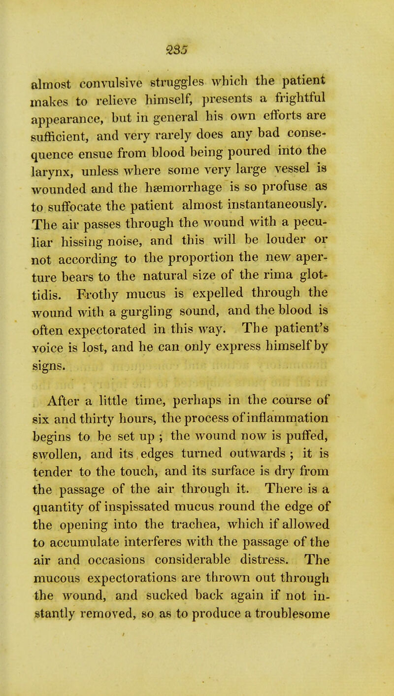 almost convulsive struggles which the patient makes to relieve himself, presents a frightful appearance, but in general his own efforts are sufficient, and very rarely does any bad conse- quence ensue from blood being poured into the larynx, unless where some very large vessel is wounded and the haemorrhage is so profuse as to suffocate the patient almost instantaneously. The air passes through the wound with a pecu- liar hissing noise, and this will be louder or not according to the proportion the new aper- ture bears to the natural size of the rima glot- tidis. Frothy mucus is expelled through the wound with a gurgling sound, and the blood is often expectorated in this way. The patient's voice is lost, and he can only express himself by signs. After a little time, perhaps in the course of six and thirty hours, the process of inflammation begins to be set up ; the wound now is puffed, swollen, and its edges turned outwards ; it is tender to the touch, and its surface is dry from the passage of the air through it. There is a quantity of inspissated mucus round the edge of the opening into the trachea, which if allowed to accumulate interferes with the passage of the air and occasions considerable distress. The mucous expectorations are thrown out through the wound, and sucked back again if not in- stantly removed, so as to produce a troublesome