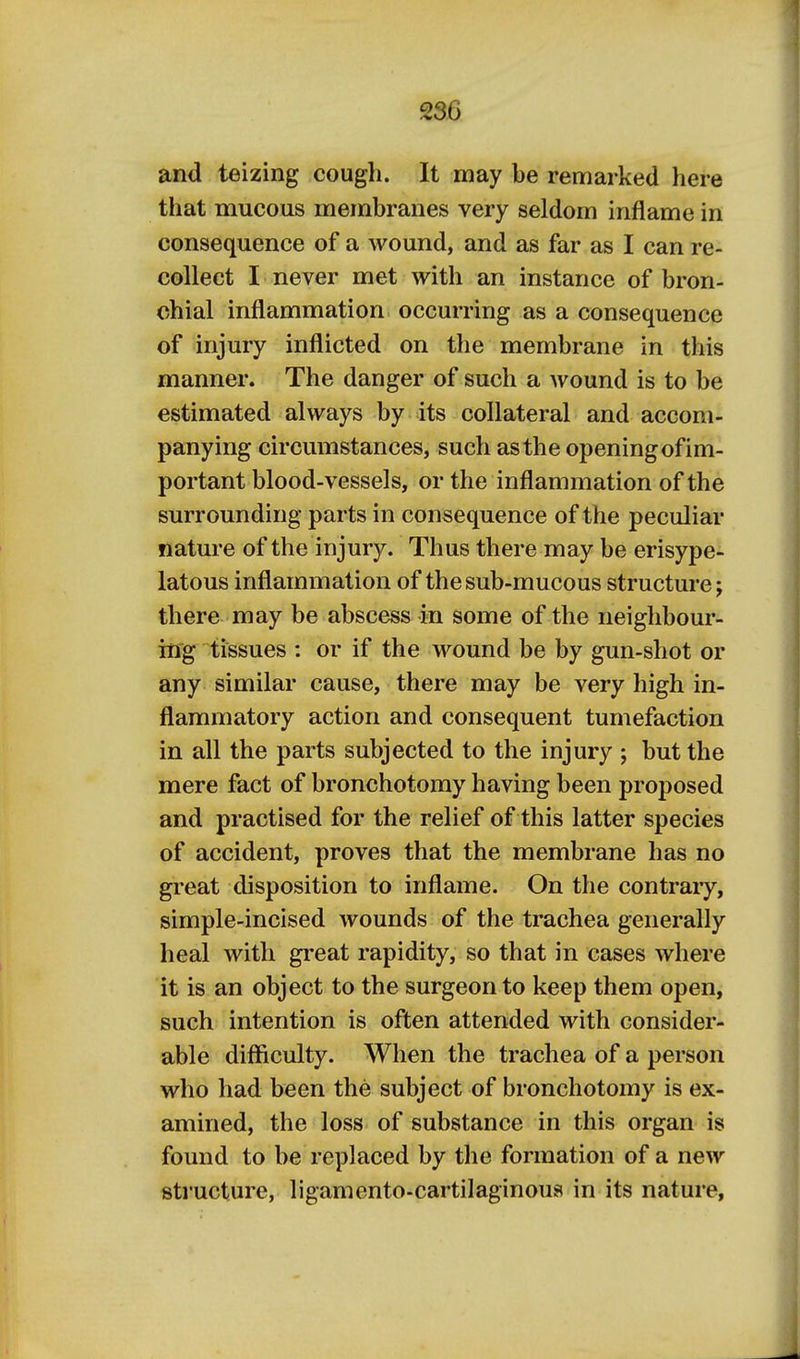 and teizing cough. It may be remarked here that mucous membranes very seldom inflame in consequence of a wound, and as far as I can re- collect I never met with an instance of bron- chial inflammation occurring as a consequence of injury inflicted on the membrane in this manner. The danger of such a Avound is to be estimated always by its collateral and accom- panying circumstances, such as the openingof im- portant blood-vessels, or the inflammation of the surrounding parts in consequence of the peculiar nature of the injury. Thus there may be erisype- latous inflammation of the sub-mucous structure; there may be abscess in some of the neighbour- ing tissues : or if the wound be by gun-shot or any similar cause, there may be very high in- flammatory action and consequent tumefaction in all the parts subjected to the injury ; but the mere fact of bronchotomy having been proposed and practised for the relief of this latter species of accident, proves that the membrane has no great disposition to inflame. On the contrary, simple-incised wounds of the trachea generally heal with great rapidity, so that in cases where it is an object to the surgeon to keep them open, such intention is often attended with consider- able difficulty. When the trachea of a person who had been the subject of bronchotomy is ex- amined, the loss of substance in this organ is found to be replaced by the formation of a new structure, ligamento-cartilaginoua in its nature,