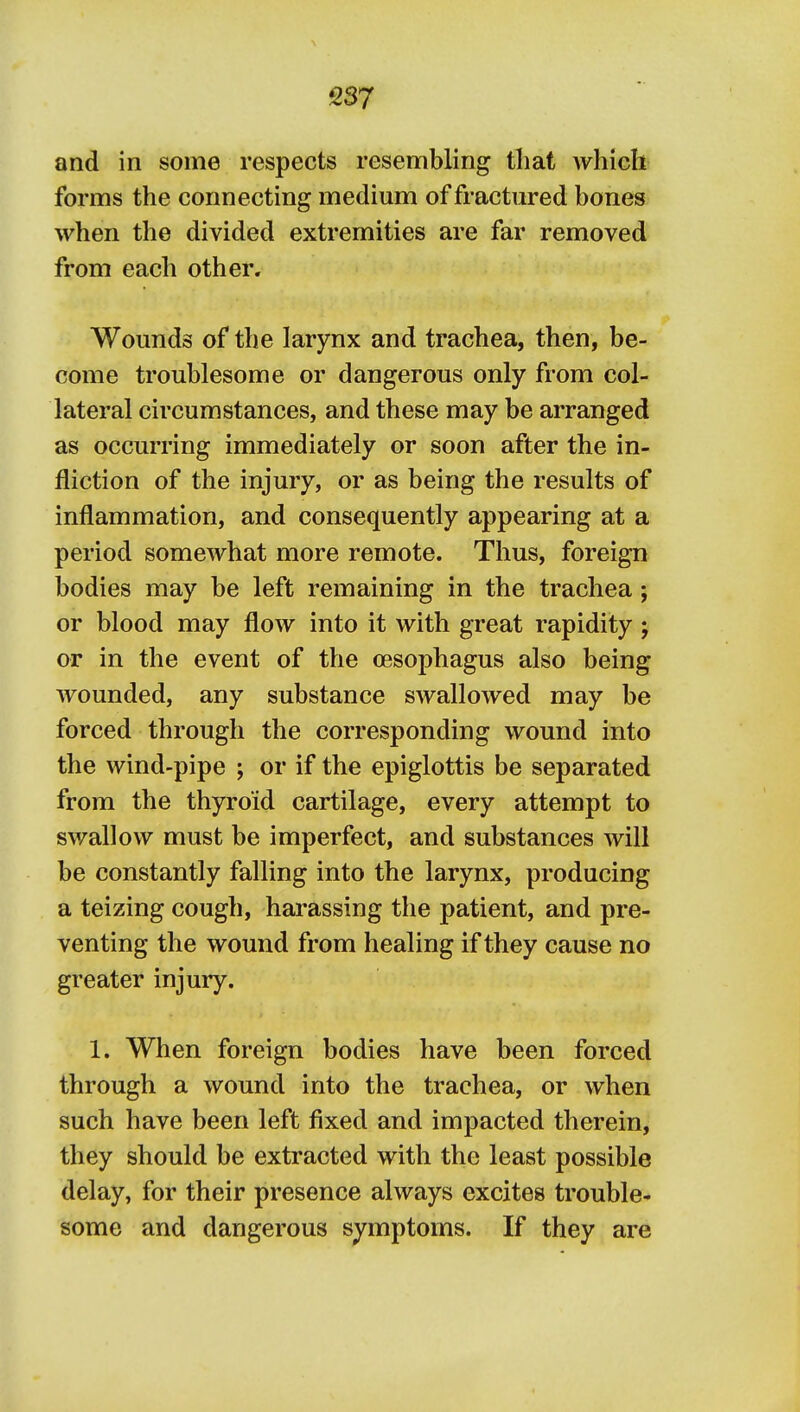 and in some respects resembling that which forms the connecting medium of fractured bones when the divided extremities are far removed from each other. Wounds of the larynx and trachea, then, be- come troublesome or dangerous only from col- lateral circumstances, and these may be arranged as occurring immediately or soon after the in- fliction of the injury, or as being the results of inflammation, and consequently appearing at a period somewhat more remote. Thus, foreign bodies may be left remaining in the trachea; or blood may flow into it with great rapidity ; or in the event of the oesophagus also being wounded, any substance swallowed may be forced through the corresponding wound into the wind-pipe ; or if the epiglottis be separated from the thyroid cartilage, every attempt to swallow must be imperfect, and substances will be constantly falling into the larynx, producing a teizing cough, harassing the patient, and pre- venting the wound from healing if they cause no greater injury. 1. When foreign bodies have been forced through a wound into the trachea, or when such have been left fixed and impacted therein, they should be extracted with the least possible delay, for their presence always excites trouble- some and dangerous symptoms. If they are