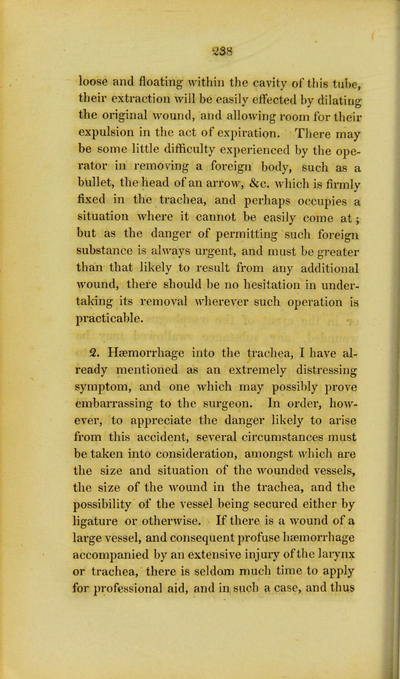 2S8 loose and floating within the cavity of this tube, their extraction will be easily effected by dilating the original wound, and allowing room for their expulsion in the act of expiration. There may be some little difficulty experienced by the ope- rator in removing a foreign body, such as a bullet, the head of an arrow, &c. which is firmly fixed in the trachea, and perhaps occupies a situation where it cannot be easily come at; but as the danger of permitting such foreign substance is always urgent, and must be greater than that likely to result from any additional wound, there should be no hesitation in under- taking its removal wherever such operation is practicable. 2. Haemorrhage into the trachea, I have al- ready mentioned as an extremely distressing symptom, and one which may possibly prove embarrassing to the surgeon. In order, how- ever, to appreciate the danger likely to arise from this accident, several circumstances must be taken into consideration, amongst which are the size and situation of the wounded vessels, the size of the wound in the trachea, and the possibility of the vessel being secured either by ligature or otherwise. If there is a wound of a large vessel, and consequent profuse hsemorrhage accompanied by an extensive injury of the larynx or trachea, there is seldom much time to apply for professional aid, and in such a case, and thus